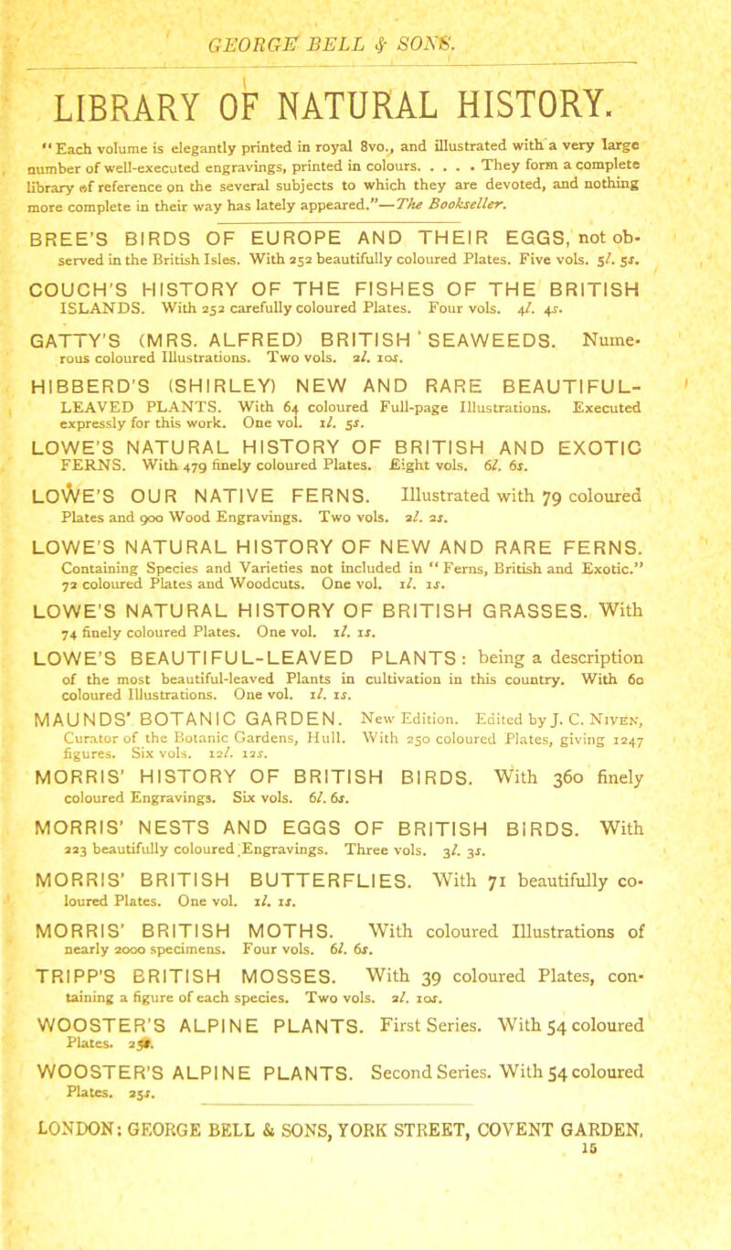 LIBRARY OF NATURAL HISTORY. ‘‘Each volume is elegantly printed in royal 8vo.^ and illustrated with a very large number of well-executed engravings, printed in colours They form a complete library af reference on the several subjects to which they are devoted, and nothing more complete in their way has lately appeared.”—Th^ Bookseller. BREE’S BIRDS OF EUROPE AND THEIR EGGS, not ob- served in the British Isles. With 552 beautifully coloured Plates. Five vols. 5/. Sf, COUCH'S HISTORY OF THE FISHES OF THE BRITISH ISLANDS. With 252 carefully coloured Plates. Four vols. 4/. 4s. GATTY’S (MRS. ALFRED) BRITISH ’ SEAWEEDS. Nume- rous coloured Illustrations. Two vols. 2/. lor. HIBBERD’S (SHIRLEY) NEW AND RARE BEAUTIFUL- LEAVED PLANTS. With 64 coloured Full-page Illustrations. Executed expressly for this work. One vol. if. jr. LOWE’S NATURAL HISTORY OF BRITISH AND EXOTIC FERNS. With 479 finely coloured Plates. Eight vols. 61. 6s. L0)A/E’S our NATIVE FERNS. Illustrated with 79 coloured Plates and 900 Wood Engravings. Two vols. 2/. 2j. LOWE’S NATURAL HISTORY OF NEW AND RARE FERNS. Containing Species and Varieties not included in “ Ferns, British and Exotic.** 72 coloured Plates and Woodcuts. One vol. i/. is. LOWE'S NATURAL HISTORY OF BRITISH GRASSES. With 74 finely coloured Plates. One vol. i/. is. LOWE'S BEAUTIFUL-LEAVED PLANTS: being a description of the most beautiful-leaved Plants in cultivation in this country. With 60 coloured Illustrations. One vol. z/. is. MAUNDS' BOTANIC GARDEN. New Edition. Edited byJ. C. Niven, Curator of the Botanic Gardens, Hull. With 250 coloured Plates, giving 1247 figures. Six vols. 12/. 12J. MORRIS’ HISTORY OF BRITISH BIRDS. With 360 finely coloured Engravings. Six vols. 6/. 6s. MORRIS' NESTS AND EGGS OF BRITISH BIRDS. With 223 beautifully coloured.Engravings. Three vols. 3/. 31. MORRIS’ BRITISH BUTTERFLIES. With 71 beautifully co- loured Plates. One vol. il. is. MORRIS’ BRITISH MOTHS. With coloured Illustrations of nearly 2000 specimens. Four vols. 61. 6s. TRIPP’S BRITISH MOSSES. With 39 coloured Plates, con- taining a figure of each species. Two vols. 2/. 10s. WOOSTER’S ALPINE PLANTS. First Series. With 54coloured Plates. 20. WOOSTER’S ALPINE PLANTS. Second Series. With 54 coloured Plates. 2SS. LONDON; GEORGE BELL & SONS, YORK STREET, COVENT GARDEN. 16