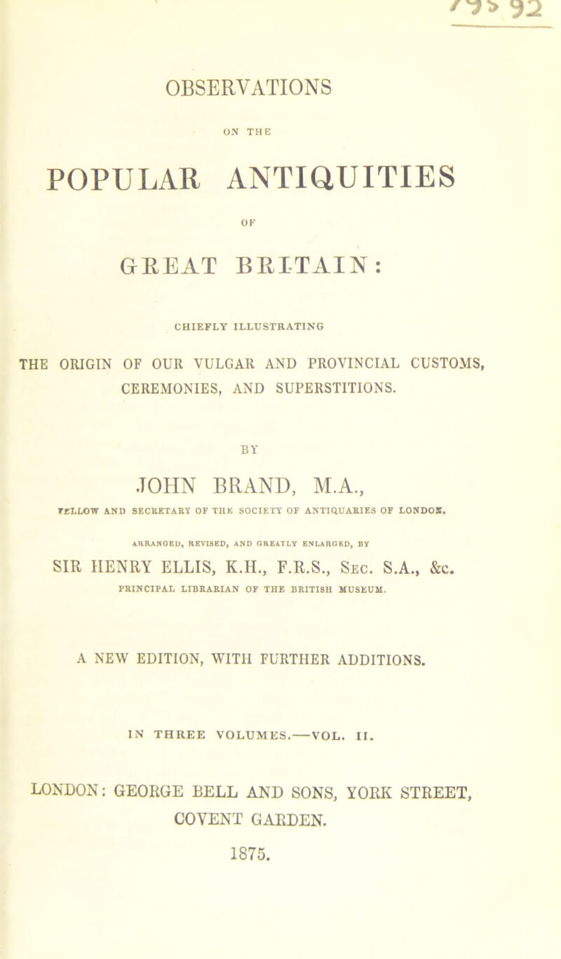 OX THE POPULAR ANTIQUITIES OF GREAT BRITAIN: CHIEFLY ILLUSTRATING THE ORIGIN OF OUR VULGAR AND PROVINCIAL CUSTOMS, CEREMONIES, AND SUPERSTITIONS. BY JOHN BRAND, M.A., TULLOW AND SECKETASY OF THE SOCIETY OF ANTIQUAEIES OF LONDON. ARRAMOEU, HEVISBD, AND GREATLY ENLARGED, DY SIR HENRY ELLIS, K.H., F.R.S., Sec. S.A., &c. PHINCIPAL LIBBAEIAN OF THE BRITISH MUSEUM. A NEW EDITION, WITH FURTHER ADDITIONS. IN THREE VOLUMES. VOL. II. LONDON: GEORGE BELL AND SONS, YORK STREET, COVENT GARDEN. 1875.