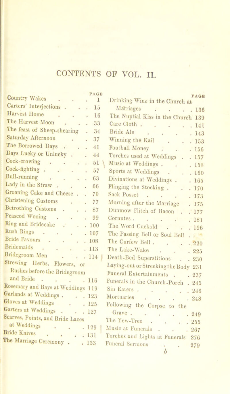 Country M'^akes P.AGE 1 Carters’ Interjections . 15 Harvest Home 16 The Harvest Moon 33 The feast of Sheep-shearing 34 Saturday Afternoon 37 The Borrowed Days . 41 Days Lucky or Unlucky . 44 Cock-crowing 51 Cock-6ghting . 57 Bull-running 63 Lady in the Straw . 66 Groaning Cake and Cheese . . 70 Christening Customs 77 Betrothing Customs . . . 87 Peascod Wooing 99 Ring and Bridecake . . 100 Rush Rings . . . . 107 Bride Favours 108 Bridemaids . . . . 113 Bridegroom Men Strewing Herbs, Flowers, or 114; Rushes before the Bridegroom and Bride .... 116 Rosemary and Bays at Weddings 119 Garlands at Weddings . 123 Gloves at Weddings 125 Garters at Weddings Scarves, Points, and Bride Laces 127 at Weddings 129 1 Bride Knives 131 The Marriage Ceremony , 133 PAGB Drinking Wine in the Clmrch at MaYriages . . . . 135 The Nuptial Kiss in the Church 139 Care Cloth . . . . . 141 Bride Ale .... 143 Winning the Kail . . . 153 Football Money . . .156 Torches used at Weddings . .157 Music at Weddings . . .158 Sports at Weddings . . . 160 Divinations at Weddings . . 165 Flinging the Stocking . . . 170 Sack Posset . . . .173 Morning after the Marriage . 175 Dunmow Flitch of Bacon . .177 Cornutes ..... I8I The Word Cuckold . . . 196 The Passing Bell or Soul Bell . :• The Curfew Bell . . . . '220 The Lake-Wake . . . 225 Death-Bed Superstitions . . 230 Laying-out orStreekingthe Body 231 Funeral Entertainments . . 237 Funerals in the Church-Porch . 215 Sin Eaters . . . . . 2I6 Mortuaries .... 248 Following the Corpse to the Crave 249 The Yew-Tree . . . . 255 Music at Funerals . . . 267 Torches and Lights at Funerals 276 Funeral Sermons . . 279 L