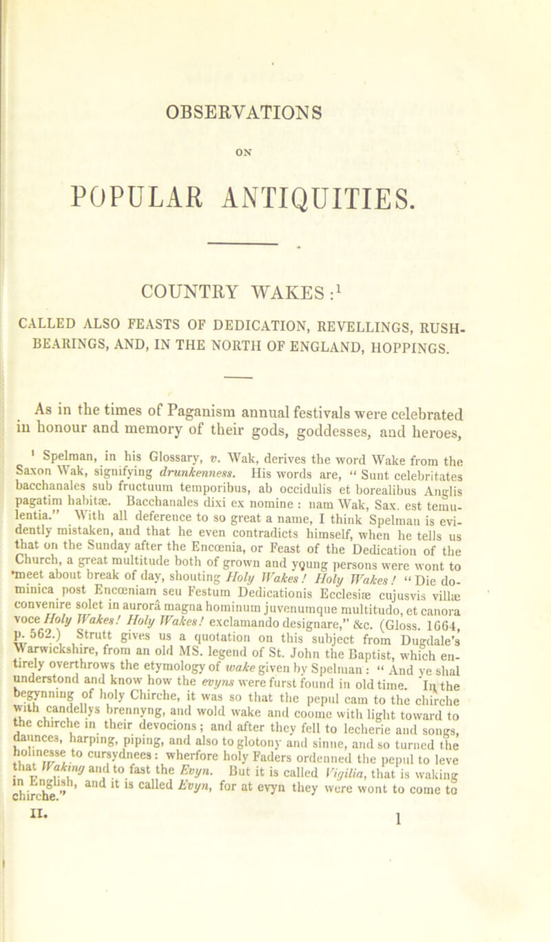 ON POPULAR ANTIQUITIES. COUNTRY WAKES CALLED ALSO FEASTS OF DEDICATION, REVELLINGS, RUSH- BEARINGS, AND, IN THE NORTH OF ENGLAND, HOPPINGS. As in the times of Paganism annual festivals were celebrated in honour and memory of their gods, goddesses, and heroes, ‘ Spelraan, in his Glossary, v. Wak, derives the word Wake from the Saxon Wak, signifying drunkenness. His words are, “ Sunt celebritates hacchanates sub fructuum teinporibus, ab occidulis et borealibus Anglis pagatim hahita:. Bacchanales dixi ex nomine ; nam Wak, Sax. est temu- lentia.” With all deference to so great a name, I think Spelman is evi- dently mistakeiit and that he even contradicts himself, when he tells us that on the Sunday after the Encoenia, or Feast of the Dedication of the Church, a great multitude botli of grown and ygung ])ersons were wont to meet about break of day, shouting Holy Wakes! Holy Wakes! “ Die do- minica post Encoeniam seu Festum Dedicationis Ecclesife cujusvis villa; convenire solet in aurora magna hominura juvenumque multitudo, et canora voce Holi/ Wakes! Holy Wakes! exclamando desiguare,” &c. (Gloss. 1G64 B'^es us a quotation on this subject from Dugdale’s \yanvickshire, from an old MS. legend of St. John the Baptist, which en- tirely overthrows the etymology of wake given by Spelman : “ And ye shal understond and know how the evy?is were furst found in old time. In the be^nnmg of holy Chirche, it was so that the pepul cam to the chirche with candellys brennyng, and wold wake and coome with light toward to the chirche in their devocions ; and after they fell to lecherie and songs, daunccs. harping, piping, and also toglotony and sinne, and so turned the hol.nesse to cursydnees: wherfore holy Faders ordenned the pepul to leve that Wakiny and to fast the Evyn. But it is called Vigilia, that is waking chirc^ ’’ ' ** called hvyn, for at evyn they were wont to come to II.