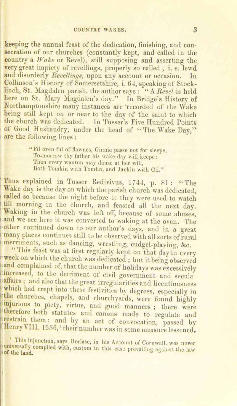 keeping the annual feast of the dedication, finishing, and con- secration of our churches (constantly kept, and called in the country a Wake or Eevell, still supposing and asserting the very great impiety of l evellings, properly so called ; i. e. lewd and disorderly ReveUinc/s, upon any account or occasion. In Collinson’s History of Somersetshire, i. 64, speaking of Stock- linch, St. Magdalen parish, the author says : “ A Revel is held here on St. Mary Magdalen’s day.” In Bridge’s History of Northamptonshire many instances are ‘recorded of the Wake being stiU kept on or near to the day of the saint to which the church was dedicated. In Tusser’s Five Hundred Points of Good Husbandry, under the head of “ The Wake Day,” • are the following lines : “ Fil oven ful of flawnes, Ginnie passe not for sleepe, To-morrow thy father his wake (lay wiU keepe: Then every wanton may danse at her will, Both Tomkin with Tomlin, and Janldn with Gil.” I Thus explained in Tusser Eedivivus, 1744, p. 81: “The M ake day is the day on which the parish church was dedicated, I (^ed so because the night liefore it they were used to watch I till morning in the church, and feasted all the next day. Waking in the church was left off, because of some abuses, I and we see here it was converted to waking at the oven. The ( other continued down to our author’s days, and in a great 1 many places continues still to be observed with all sorts of rural \ merriments, such as dancing, wrestling, cudgel-playing, &c. “ This feast was at first regularly kept on that day in every [ week on which the church was dedicated ; but it being observed • and complained of, that the number of holidays was excessively i^reased, to the detriment of civil government and secula ■ affairs ; and also that the great irregularities and licentiousness which had crept into these festivities by degrees, especially in t e churciies, chapels, and churchyards, were found highly injurious to piety, virtue, and good manners ; there were therefore both statutes and canons made to regulate and restrain them: and by an act of convocation, passed by enry Vlll. 1,')36,‘ their number was in some measure lessened. [ This injunction, says Borlase, in his Account of Cornwall, was nerer 110^1116*^4'°™^^'*'^ prevailing against the law