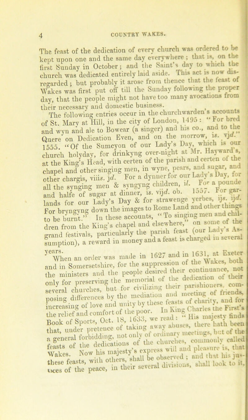 The feast of the dedication of every church was ordered to kept upon one and the same day everywliere ; that is, on the first Sunday in October; and tlie Saint’s day to which the church was dedicated entirely laid aside. This act is now dis- reo-arded; but probably it arose from thence that the feast of Wakes was first put off till the Sunday following the proper day, that the people might not have too many avocations from their necessary and domestic business. , , , The following entries occur in the churchwarden s accounts of St. Marv at Hill, in the city of London 149.->: “ For bred and wyn and ale to Bowear (a singer) and his co., and to the Quere on Dedication Even, and on the morrow, w. vjrf. 1555. “Of the Sumcyon of our Lady’s Day, winch is our church holydav, for drinkyng over-night at Mr. Hayward s at the King’s Head, with certen of the parish and certen of the chapel and other singing men, in ^vne pears, and sugar and other chargis, viii.. id. For a dynner for our all the synging men & syngyng children if. Fo_r a PO^e and halfe of sugar at dinner, is. vijcf. ob. loo/. For lauds for our Lady’s Day & for strawenge yerbes For bryngvng down the images to Rome Land and other thin^ to be burnt.’’ In these accounts, “ To sin^ng men and cM- dren from the King’s chapel and elsewhere grand festivals, particularly the parish sumption), a reward in money and a feast is charged lu several years When an order was made in 1627 and in at and in Somersetshire, for the suppression of the ^ the ministers and the people desired their continuance not onlvfo? preserving the memorial of the dedication ot their several churches, but for civilizing their p.arishiouers. com- nosiue differences bv the mediation and meeting of friends, posing ai . . , feasts of charitv, and for a geneial fo i of the churches, commonlv called UeTof the’ peace, in their several divisions, snail look to it,