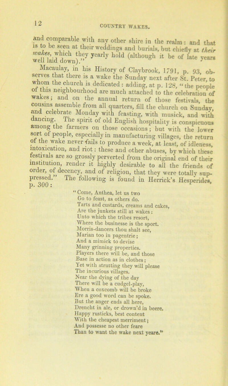 COUNTRY WAKES. and comparable with any other shire in the realm: and that IS to be seen at their weddings and burials, but chiefly at Iheir dol) Macaulay, in his History of Claybrook, 1791, p. 93 ob- serves that there is a wake the Sunday next after St. Peter to whom the church is dedicated : adding, at p. 128, ‘‘the people ot tins neighbourhood are much attached to the celebration of wakes; and on the annual return of those festivals, the cousins assemble from all quarters, fiU the church on Sunday, and celebrate Monday with feasting, with musick, and with ancmg. The spirit of old English hospitality is conspicuous among the farmers on those occasions; but with the lower sort of people, especially in manufacturing villages, the return ot the wake never Tails to produce a week, at least, of idleness, intoxication, and riot: these and other abuses, by which these festivals are so grossly perverted from the original end of their institution, render it highly desirable to all the friends of orderj of decency, and of religion, that they were totally sup- pressed. The foUowing is found in Herrick’s Hesperides, p. 300: “ Come, Anthea, let us two Go to feast, as others do. Tarts and custards, creams and cakes. Are the junkets still at wakes: Unto which the tribes resort. Where the husinesse is the sport. Morris-dancers thou shalt see, Marian too in pagentrie; And a mimick to derise Many grinning properties. Players there trill be, and those Base in action as in clothes; Yet with strutting they will please The incurious villages. Near the dring of the day There will be a cudgel-play. When a coxcomb will be broke Ere a good word can he spoke. But the auger ends all here, Drencht in ale, or drown'd in beere. Happy rusticks, best content With the cheapest merriment; And possesse no other feare Thau to want the wake next yeare.”