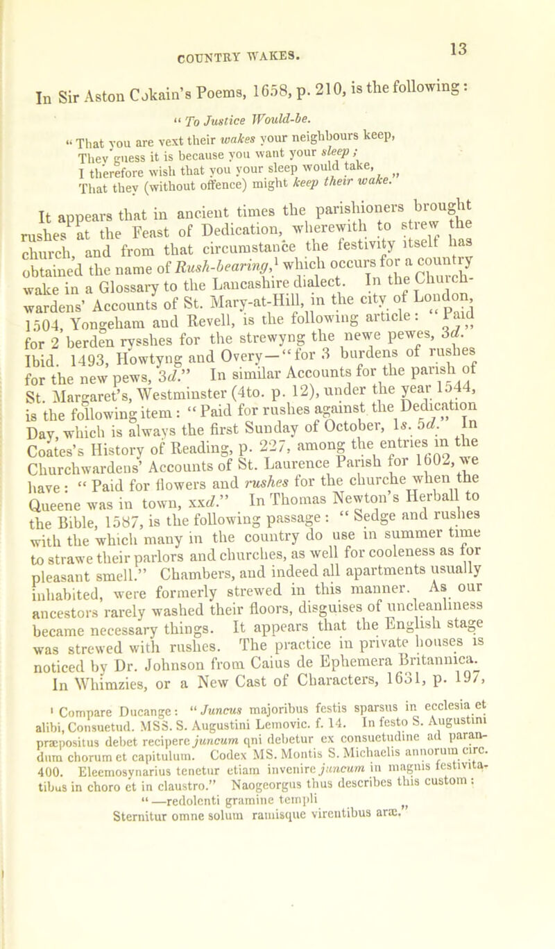 In Sir Aston Cokain’s Poems, 1658, p. 210, is the following: “ To Justice Would-he. “ That vou are vest their wakes your neighbours keep, Thev guess it is because you want your sle^ ; I tlferefore wisli that you your sleep would take, _ That they (without offence) might keep their wake. It appears that in ancient times the parishioners brought rushes^at the Feast of Dedication, wherewith to strew the church and from that circumstance the festivity itself has obtained the name oi Rush-bearing ] which o^'^^^for a co^ waive in a Glossary to the Lancashire didect In the Ghu eh widens’ AcconnS of St. Mary-at-HiU, in the city of London 1504, Yongeham and Revell, is the following article. Paid for 2 berden rvsshes for the strewyng the newe pewes, 3rf. Ibid. 1493, Howtyng and Overy-‘'for 3 burdens of rushes for the new pews, 3^/.” In similar Accounts for the pansh of St Margaret’s, Westminster (4to. p. 12), under the yeai 154 , is the following item: “ Paid for rushes against the Dedication Day, which is always the first Sunday of October, Is. bd. In CoLes’s History of Reading, p. 227, among the entries in the Churchwardens’ Accounts of St. Laurence Parish for 1002, we have • “ Paid for flowers and rushes tor the churche when the Queene was in town, xx^Z.” In Thomas Newton s Herbal! to the Bible, 1587, is the following passage : “ Sedge and ruslies with the which many in the country do use in summer time to strawe their parlors and churches, as well for cooleness as tor pleasant smell.” Chambers, and indeed all apartments usually inhabited, were formerly strew'ed in this manner. As our ancestors rarely washed their floors, disguises of nncleanhness became necessary things. It appears that the English stage was strewed with rushes. The practice in private houses is noticed by Dr. Johnson from Caius de Ephemera Britaniiicm In Whimzies, or a New Cast of Characters, 1631, p. 19/, ' Compare Ducange;  Juncus majoribus festis sparsus in eeclesia et alibi, Consuetud. MSS. S. Augustini Lemovic. f. 14. In festo S. Augustim prsepositus debet reciperc jwwcww qni debetur ex consuetudine ad paran- dum chorum et capituluiu. Codex MS. Montis S. Michaelis aniiorum circ. 400. Elecmosynarius tenetiir etiam invenircj/mcum in maguis lestivita- tibus in choro et in claustro.” Naogeorgus tbus describes this cus om. “ —redolcnti gramine teinpli Sternitur omne solum raniisque vircntibus arm.