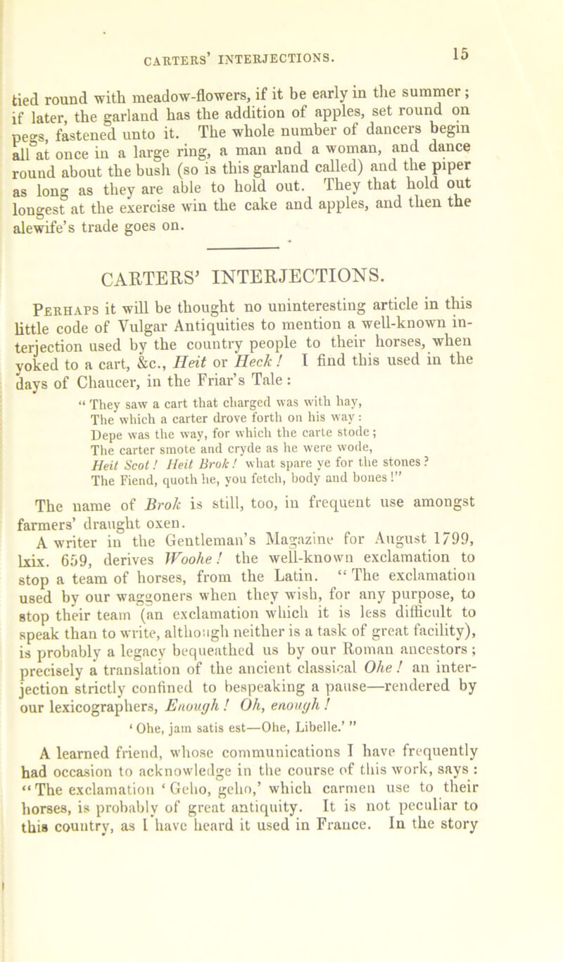 CABTERS’ INTERJECTIONS. tied round with meadow-flowers, if it be early m the summer; if later, the garland has the addition of apples, set round on pegs, fastened unto it. The whole number of dancers begin all at once in a large ring, a man and a woman, and dance round about the bush (so is this garland called) and the piper as long as they are able to hold out. They that hold out longest at the exercise win the cake and apples, and then the ale wife’s trade goes on. CARTERS^ INTERJECTIONS. Perhaps it wdl be thought no uninteresting article in this little code of Vulgar Antiquities to mention a well-known in- terjection used by the country people to their horses, when yoked to a cart, &c., Heit or Heck ! I And this used in the days of Chaucer, in the Friar’s Tale: “ They saw a cart that charged was with hay, The which a carter drove forth on his way: Depe was the way, for which the carte stode; Tlie carter smote and cryde as he were wode, Heit Scot ! Heit Brok! wliat spare ye for the stones ? The Fiend, quoth he, you fetch, body and bones!” The name of Brok is still, too, in frequent use amongst farmers’ draught oxen. A writer in the Gentleman’s Magazine for August 1799, Ixix. 659, derives Woohe! the well-known exclamation to stop a team of horses, from the Latin. “ The exclamation used by our waggoners when they wish, for any purpose, to stop their team (an exclamation which it is less difficult to speak than to write, although neither is a task of great facility), is probably a legacy bequeathed us by our Roman ancestors ; precisely a translation of the ancient classical Ohe ! an inter- jection strictly confined to bespeaking a pause—rendered by our lexicographers. Enough ! Oh, enough ! ‘ Ohe, jam satis est—Ohe, Libelle.’ ” A learned friend, whose communications I have frequently had occasion to acknowledge in the course of this work, says : “ The exclamation ‘ Gcbo, geho,’ which carmen use to their horses, is probably of great antiquity. It is not peculiar to this country, as I have heard it used in France. In the story