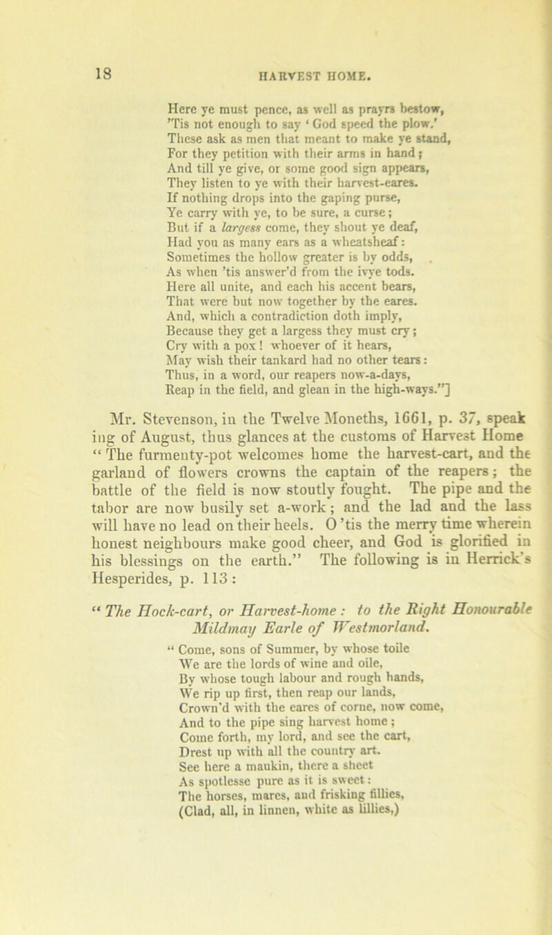 Here ye must pence, as well as prayrs bestow, 'Tis not enough to say ‘ God speed the plow.’ These ask as men that meant to make ye stand, For they petition with their arms in hand j And till ye give, or some good sign appears, They listen to ye with their harvest-eares. If nothing drops into the gaping purse, Ye carry with ye, to be sure, a curse; But if a largess come, they shout ye deaf, Had you as many ears as a wheatsheaf: Sometimes the hollow greater is by odds, . As when ’tis answer'd from the ivye tods. Here all unite, and each his accent bears. That were but now together by the eares. And, which a contradiction doth imply. Because they get a largess they must cry; CiT with a pox 1 whoever of it hears. May wish their tankard had no other tears: Thus, in a word, our reapers now-a-days. Reap in the field, and glean in the high-ways.”] Mr. Stevenson, in the Twelve Moneths, 1661, p. 37, speak ing of August, thus glances at the customs of Harvest Home “ The furmeuty-pot welcomes home the harvest-cart, and the garland of flowers crowns the captain of the reapers; the battle of the field is now stoutly fought. The pipe and the tabor are now busily set a-work; and the lad and the lass will have no lead on their heels. 0 ’tis the merry time wherein honest neighbours make good cheer, and God is glorified in his blessings on the earth.” The following is in Herrick's Hesperides, p. 113: “ The Hock-cart, or Hanest-home : to the Right Honourable Mildmmj Earle of Westmorland. “ Come, sons of Summer, by whose toile We are the lords of wine and oile. By whose tough labour and rough hands. We rip up first, then reap our lands. Crown’d with the cares of come, now come, And to the pipe sing harvest home; Come forth, my lord, and see the cart, Brest up with all the country art. See here a maukin, there a siieet As sjjotlesse pure as it is sweet: The horses, mares, aud frisking fillies, (Clad, all, in linncn, white as lillies,)