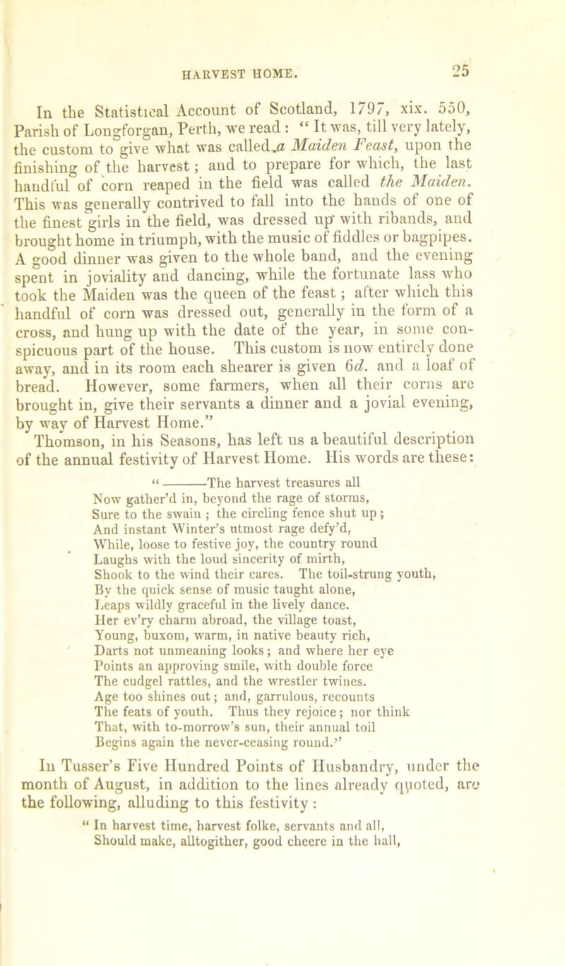 In the Statistical Account of Scotland, 1797, xix. 550, Parish of Longforgan, Perth, we read : “ It was, till very lately, the custom to give what was called.fl! ISldidsn Feastj upon the finishing of the harvest; and to prepare for which, the last handful of corn reaped in the field was called the Maiden. This was generally contrived to fall into the hands of one of the finest girls in the field, was dressed up’ with ribands, and brought home in triumph, with the music of fiddles or bagpiijes. A o-ood dinner was given to the whole band, and the evening spent in joviality and dancing, while the fortunate lass w'ho took the Maiden was the queen of the feast; after which this handful of corn was dressed out, generally in the form of a cross, and hung up with the date of the year, in some con- spicuous part of the house. This custom is now entirely done away, and in its room each shearer is given M. and a loaf of bread. However, some farmers, when all their corns are brought in, give their servants a dinner and a jovial evening, by way of Harvest Home.” Thomson, in his Seasons, has left us a beautiful description of the annual festivity of Harvest Home. His words are these: “ The harvest treasures all Now gather’d in, beyond the rage of storms, Sure to the swain ; the circling fence shut up; And instant Winter’s utmost rage defy’d. While, loose to festive joy, the country round Laughs with the loud sincerity of mirth. Shook to the wind their cares. The toil-strung youth. By the quick sense of music taught alone, I,eaps wildly graceful in the lively dance. Her ev’ry charm abroad, the village toast. Young, buxom, warm, in native beauty rich. Darts not unmeaning looks; and where her eye Points an approving smile, with double force The cudgel rattles, aud the westler twines. Age too shines out; and, garrulous, recounts The feats of youth. Thus they rejoice; nor think That, with to-morrow’s sun, their annual toil Begins again the never-ceasing round.’’ lu Tusser’s Five Hundred Points of Husbandry, under the month of August, in addition to the lines already qyotcd, aro the following, alluding to this festivity : “ In harvest time, harvest folke, servants and all. Should make, alltogither, good cheerc in the hall,