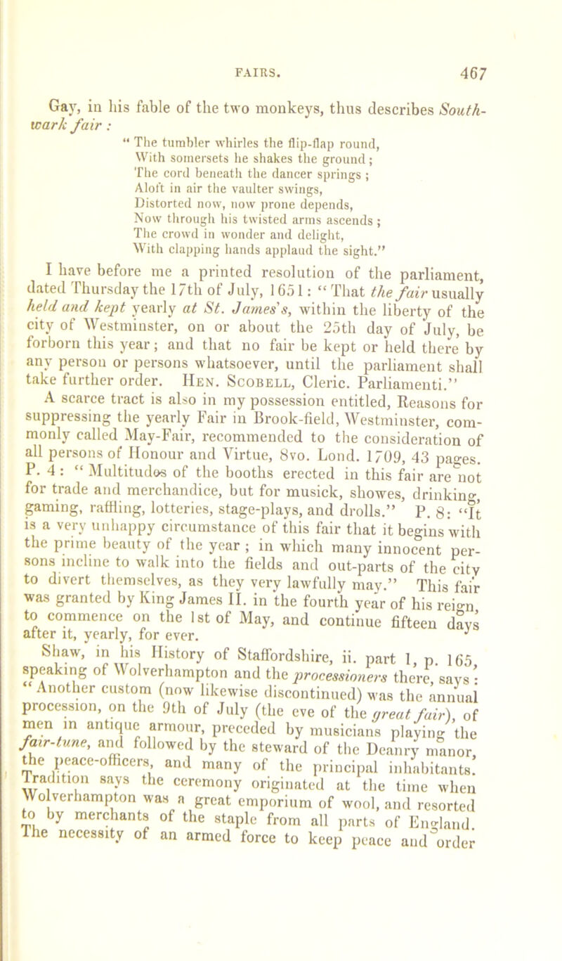 Gay, in liis fable of the two monkeys, thus describes South- wark fair : “ The tumbler whirles the flip-flap round, With somersets he shakes the ground; The cord beneath the dancer springs ; Alol’t in air the vaulter swings, Distorted now, now prone depends. Now through his twisted arms ascends ; The crowd in wonder and delight. With clapping hands applaud the sight.” I have before me a printed resolution of the parliament, dated Thursday the l/th of July, 1651: “That the /at> usually held and kept yearly at St. James's, within the liberty of the city of Westminster, on or about the 25th day of July, be forborn this year; and that no fair be kept or held there by any person or persons whatsoever, until the parliament shall take further order. Hen. Scobell, Cleric. Parliamenti.’’ A scarce tract is also in my possession entitled. Reasons for suppressing the yearly Fair in Brook-field, Westminster, com- monly called May-Fair, recommended to the consideration of all persons of Honour and Virtue, 8vo. Loud. 1709, 43 pages. P. 4 : “ Multitudos of the booths erected in this fair are'iiot for trade and merchandice, but for musick, showes, drinkino-, gaming, raffling, lotteries, stage-plays, and drolls.” P. 8: “It is a very unhappy circumstance of this fair that it begins with the prime beauty of the year ; in which many innocent per- sons incline to walk into the fields and out-parts of the city to divert themselves, as they very lawfully may.” This fair was granted by King James II. in the fourth year of his reio-n to commence on the 1st of May, and continue fifteen days after it, yearly, for ever. Shaw, in his History of Staffordshire, ii. part 1 p. 165 speaking of Wolverhampton and the processioners there, says : Another custom (now likewise discontinued) was the annual procession, on the 9th of July (the eve of the preat fair), of men in antique armour, preceded by musicians playing the fair-iune, and followed by the steward of the Deanry manor the peace-officers and many of the principal inhabitants! Tradition says the ceremony originated at the time when Wo verhampton was a great emporium of wool, and resorted to by merchants of the staple from all parts of England The necessity of an armed force to keep peace and order