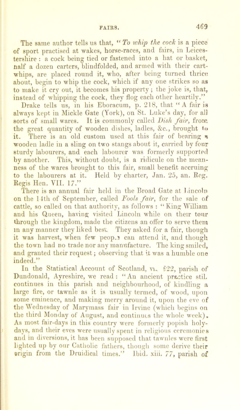 The same author tells us that, “ To whip the cock is a piece of sport practised at wakes, horse-races, and fairs, in Leices- tershire : a cock being tied or fastened into a hat or basket, naif a dozen carters, blindfolded, and armed with their cart- whips, are placed round it, who, after being turned thrice about, begin to whip the cock, which if any one strikes so as to make it cry out, it becomes his property; the joke is, that, instead of whipping the cock, they flog each other heartily.” Drake tells us, in his Eboracum, p. 218, that “A fair is : always kept in Mickle Gate (York), on St. Luke’s day, for all sorts of small wares. It is commonly called Bish fair, from i the great quantity of wooden dishes, ladles, &c., brought ti» j it. There is an old custom used at this fair of bearing a : wooden ladle in a sling on two stangs about it, carried by four : sturdy labourers, and each labourer was formerly supported by another. This, without doubt, is a ridicule on the mean- ness of the wares brought to this fair, small benefit accruing to the labourers at it. Held by charter, Jan. 25, an. Eng. Regis Hen. VII. 17.” There is an annual fair held in the Broad Gate at liincoln on the 11th of September, called Fools fair, for the sale of cattle, so called on that authority, as follows : “ King William and his Queen, ha\dng visited Lincoln while on their tour through the kingdom, made the citizens an offer to serve them in any manner they liked best They asked for a fair, though it was harvest, when few peop.i can attend it, and though the town had no trade nor any manufacture. The king smiled, and granted their request; observing that it was a humble one indeed.” In the Statistical Account of Scotland, vi^ t22, parish of Dundonald, Ayreshire, we read : “ An ancient prR.ctice stiL continues in this parish and neighbourhood, of kindling a large fire, or tawnle as it is usually termed, of wood, upon some eminence, and making merry around it, upon the eve of the Wednesday of Marymass fair in Irvine (which begins on the third Monday of August, and continues the whole week). As most fair-days in this country were formerly popish holy- I days, and their eves were usually spent in religious ceremonies and in diversions, it has been supposed that tawnles were first lighted up by our Catholic fathers, though some derive their origin from the Uruidical times.” Ibid. xiii. 77, parish of