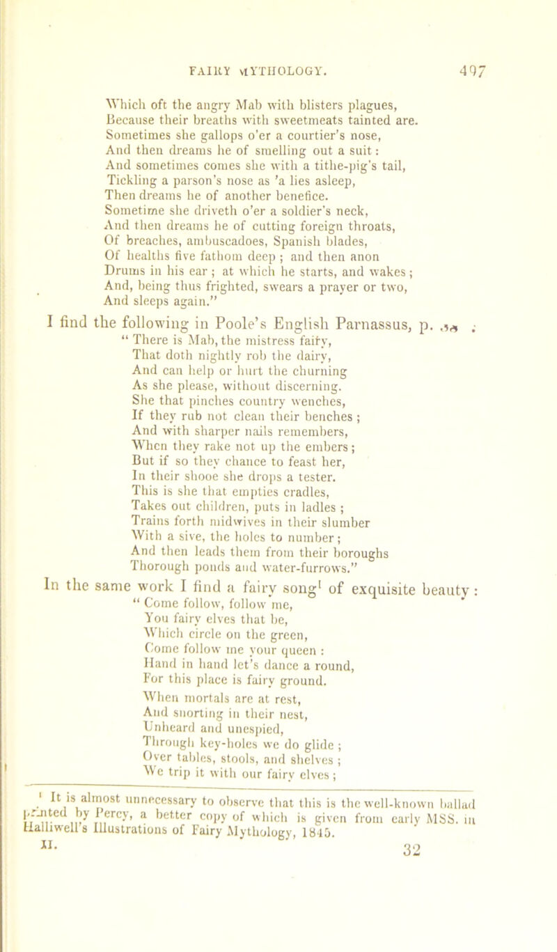 ^yhich oft the angry Mab with blisters plagues, Hecause their breaths with sweetmeats tainted are. Sometimes she gallops o'er a courtier’s nose, And then dreams he of smelling out a suit: And sometimes comes she with a tithe-pig's tail. Tickling a parson’s nose as ’a lies asleep. Then dreams he of another benefice. Sometime she drivetli o’er a soldier’s neck. And then dreams he of cutting foreign throats. Of breaches, ambuscadoes, Spanish blades. Of healths five fatboju deep ; and then anon Drums in his ear ; at which he starts, and wakes; And, being thus frighted, swears a prayer or two. And sleeps again.” I find the following in Poole’s English Parnassus, p. .■ “ There is Mab, the mistress fairy. That doth nightly rob the dairy. And can help or hurt the churning As she please, without discerning. She that pinches country wenches. If they rub not clean their benches ; And with sharper nails rememhers. When they rake not up the embers j But if so they chance to feast her. In their shooe she dro|is a tester. This is she that empties cradles. Takes out children, puts in ladies ; Trains forth midwives in their slumber With a sive, the holes to number; And then leads them from their boroughs Thorough ponds and water-furrows.” In the same work I find ti fairy song* of exquisite beauty: “ Come follow, follow me. You fairy elves that be. Which circle on the green. Come follow me your queen : Hand in hand let’s dance a round, For this place is fairy ground. When mortals are at rest. And snorting in their nest, Unheard and unespied. Through key-holes we do glide ; Oyer tables, stools, and shelves ; Me trip it with our fairy elves ; ' It is almost prjited by I’ercy, _ „jiieii is givei tialliwell 8 Illustrations of Fairy Mythology, 1845. t unnecessary to observe that this is the well-known ballad cy, a better copy of which is given from early MSS. in <if rntirmc f\f t 1 ti . r 32