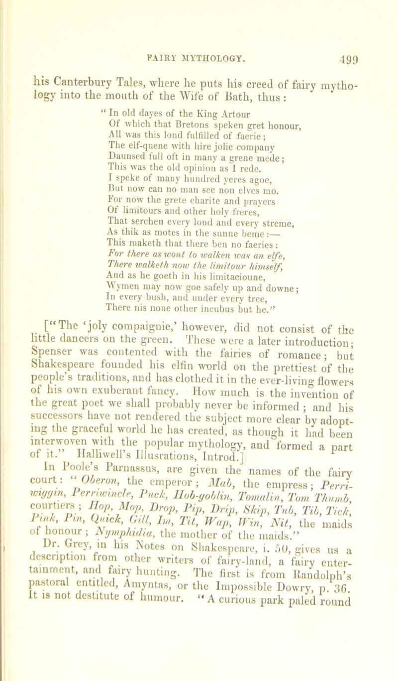 his Canterbury Tales, where he puts his creed of fairy mytho- logy into the mouth of the Wife of Bath, thus: “ In old dayes of the King Artour Of which that Bretons speken gret honour, All was tills lond fulfilled of faerie; The elf-quene with hire jolie company Daunsed full oft in many a grene mede; This was the old opinion as I rede. I speke of many hundred yeres agoe, But now can no man see non elves mo. For now the grete charite and prayers Of limitours and other holy freres,' That serchen every lond and every streme, As thik as motes in the sunne heme:— This maketh that there ben no faeries: For there as wont to walken was an elfe, There walketh now the limitour himself, And as he goeth in his limitacioune, Wymen may now goe safely up and downe; In every bush, and under every tree. There nis none other incubus but he.” [‘‘The ‘joly compaiguie,’ however, did not consist of the little dancers on the green. These were a later introduction; Spenser was contented with the fairies of romance; but Shakespeare founded his elfin world on the prettiest of the people’s traditions, and has clothed it in the ever-living flowers of his own exuberant fancy. How much is the invSition of the great poet we shall probably never be informed ; and his successors have not rendered the subject more clear by adopt- ing the graceful world he has created, as though it had been interwoven with the popular mythology, and formed a part of It. Halhwell s Illusrations, Introd.] In Poole’s Parnassus, are given the names of the fairy court: ^‘Oljeron, the emperor; Mab, the empress; Perri- wiyyin, Perrmincle, Puck, Hob-yoblin, Tovmlin, Tom Thumb, courtiers ; Hop, Mop, Drop, Pip, Drip, Skip, Tub, Tib, Tick, 1 ink, 1 in, Quick, Gill, Im, Tit, Wup, Win, Nit, the maids of honour ; Nijmphidia, the mother of the maids.” Dr. Grey, in his IVotes on Sliakespcarc, i. .'5U, gives us a description from other writers of fairy-land, a fairy enter- tainment, and fairy hunting. The first is from llandolph’s pastoral entitled, Amyiitas, or the Impossible Dowry, p. 36. It IS not destitute of humour. “ A curious park paled round