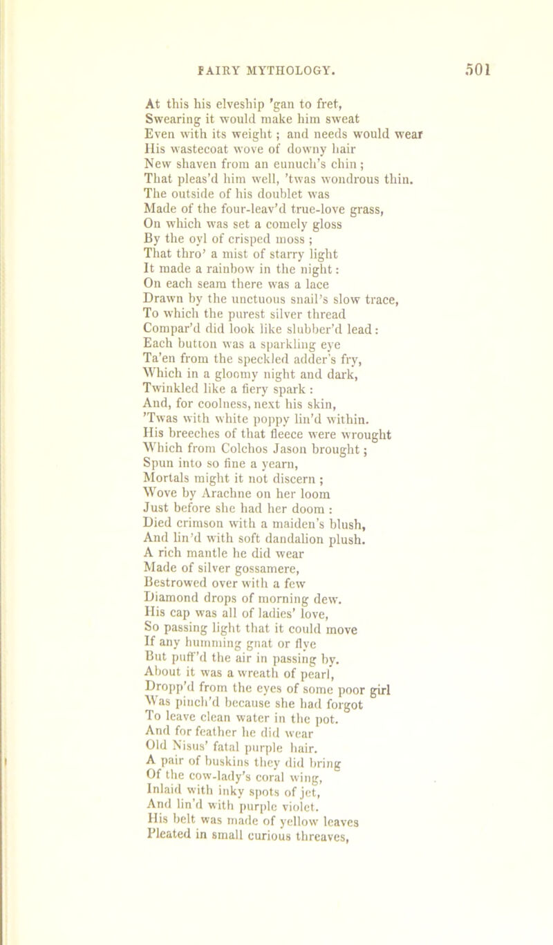 At this his elveship ’gan to fret, Swearing it would make him sweat Even with its weight; and needs would wear His wastecoat wove of downy hair New shaven from an eunuch’s chin; That pleas’d him well, ’twas wondrous thin. The outside of his doublet was Made of the four-leav’d true-love grass, On which was set a comely gloss By the oyl of crisped moss; That thro’ a mist of starry light It made a rainbow in the night: On each seam there w'as a lace Drawn by the unctuous snail’s slow trace. To which the purest silver thread Compar’d did look like slubber’d lead: Each button was a sparkling eye Ta’en from the speckled adder’s fry. Which in a gloomy night and dark. Twinkled like a fiery spark : And, for coolness, next his skin, ’Twas with white poppy lin’d within. His breeches of that fleece were wrought Which from Colchos Jason brought; Spun into so fine a yearn. Mortals might it not discern ; Wove by Arachne on her loom Just before she had her doom : Died crimson with a maiden’s blush, And lin’d with soft dandahon plush. A rich mantle he did wear Made of silver gossamere, Bestrowed over with a few Diamond drops of morning dew. His cap was all of ladies’ love. So passing light that it could move If any humming gnat or flye But puff’d the air in passing by. About it was a wreath of pearl. Dropp’d from the eyes of some poor girl Was pinch’d because she had forgot To leave clean water in the pot. And for feather he did wear Old Nisus’ fatal purple hair. A pair of buskins they did bring Of the cow-lady’s coral wing, Inlaid with inky spots of jet. And lin'd with purple violet. His belt was made of yellow leaves Pleated in small curious threaves.