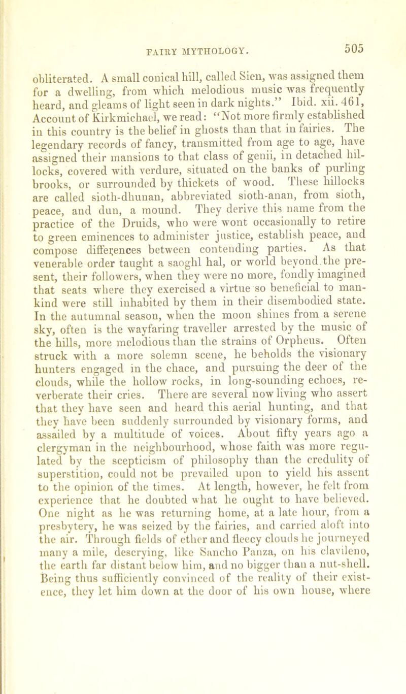 obliterated. A small conical hill, called Sicii, was assigned them for a dwelling, from which melodious music was frequently heard, and gleams of light seen in dark nights.” Ibid. xii. 461, Account of Kiikmichael, we read: “Not more firmly esUblished in this country is the belief in ghosts than that in fairies. The legendary records of fancy, transmitted from age to age, have assigned their mansions to that class of genii, in detached hil- locks, covered with verdure, situated on the banks of purling brooks, or surrounded by thickets of wood. These hillocks are called sioth-dhunan, abbreviated sioth-anan, from sioth, peace, and dun, a mound. They derive this name from the practice of the Druids, who were wont occasionally to retire to green eminences to administer justice, establish peace, and compose differences between contending parties. As that venerable order taught a saoghl hal, or world beyond the pre- sent, their followers, when they were no more, fondly imagined that seats where they exercised a virtue so beneficial to man- kind were still inhabited by them in their disembodied state. In the autumnal season, when the moon shines from a serene sky, often is the wayfaring traveller arrested by the music of the hiUs, more melodious than the strains of Orpheus. Often struck with a more solemn scene, he beholds the visionary hunters engaged in the chace, and pursuing the deer of the clouds, while the hollow rocks, in long-sounding echoes, re- verberate their cries. There are several now living who assert that they have seen and heard this aerial hunting, and that they have been suddenly surrounded by visionary forms, and assailed by a multitude of voices. About fifty years ago a clergyman in the neighbourhood, whose faith was more regu- lated by the scepticism of philosophy than the credulity of superstition, could not be prevailed upon to yield his assent to the opinion of the times. At length, however, he felt from experience that he doubted what he ought to have believed. One night as he was returning home, at a late hour, from a presbytery, he was seized by the fairies, and carried aloft into the air. Through fields of ether and fleecy clouds he journeyed many a mile, descrying, like Sancho Panza, on his clavileno, the eartli far distant below him, and no bigger than a nut-shell. Being thus sufficiently convinced of the reality of their exist- ence, they let him down at the door of his own house, where