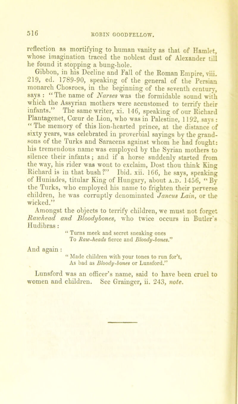 reflection as mortifying to human vanity as that of Hamlet, whose imagination traced the noblest dust of Alexander till he found it stopping a bung-hole. Gibbon, in his Decline and Fall of the Roman Empire, viii. 219, ed. 1/89-90, speaking of the general of the Persian monarch Cbosroes, in the beginning of the seventh century, says : “ The name of Nurses was the formidable sound with which the Assyrian mothers were accustomed to terrify their infants.” The same writer, xi. 146, speaking of our Richard Plantagenet, Coeur de Lion, who was in Palestine, 1192, says : “ The memory of this lion-hearted prince, at the distance of sixty years, was celebrated in proverbial sayings by the grand- sons of the Turks and Saracens against whom he had fought: his tremendous name was employed by the Syrian mothers to silence their infants; and if a horse suddenly started from the way, his rider was wont to exclaim. Dost thou think King Richard is in that bush?” Ibid. xii. 166, he says, speaking of Huniades, titular King of Hungary, about a.d. 1456, “By the Turks, who employed his name to frighten their perverse children, he was corruptly denominated Jancus Lain, or the wicked.” Amongst the objects to terrify children, we must not forget Raiohead and Bloodybones, who twice occurs iu Butler's Hudibras: “ Turns meek and secret sneaking ones To Raw-heads fierce and Dloody-bones. And again: “ Made children with your tones to nin for't, As bad as Bloody-bones or Lunsford.” Lunsford was an officer’s name, said to have been cruel to women and children. See Grainger, ii. 243, note.