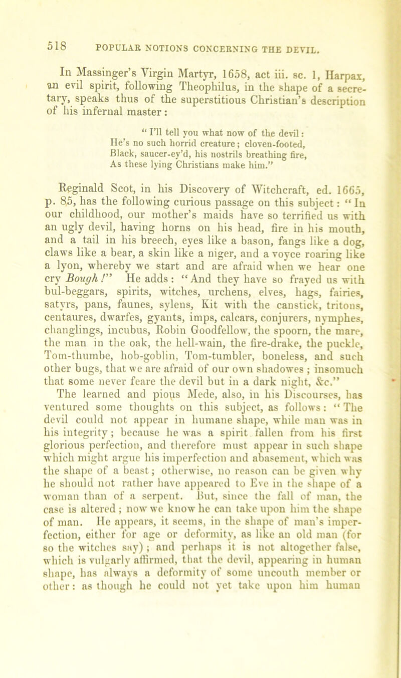 In Massinger’s Vir^n Martyr, 1658, act iii. sc. 1, Harpax, un evil spirit, following Theophilus, in the shape of a secre- tary, speaks thus of the superstitious Christian’s description of his infernal master: “ I’ll tell you what now of the devil: He’s no such horrid creature; cloven-footed, Black, saucer-ey’d, his nostrils breathing fire, As these Ijing Christians make him.” Reginald Scot, in his Discovery of Witchcraft, ed. 1665, p. 8,5, has the following curious passage on this subject: “ In our childhood, our mother’s maids have so terrified us with an ugly devil, having horns on his head, fire in his mouth, and a tail in his breech, eyes like a bason, fangs like a dog, claws like a bear, a skin like a niger, and a voyce roaring like a lyon, whereby we start and are afraid when we hear one cry Bough! He adds: “And they have so frayed us with bul-beggars, spirits, witches, urchens, elves, hags, fairies, satyrs, pans, faunes, syleus. Kit with the canstick, tritons, centaures, dwarfes, gyants, imps, calcars, conjurers, nymphes, changlings, incubus, Robin Goodfellow, the spoorn, the mare, the man in the oak, the hell-wain, the fire-drake, the pucklc, Tom-thumbe, hob-goblin. Tom-tumbler, boneless, and such other bugs, that we are afraid of our own shadowes ; insomuch that some never feare the devil but in a dark night, &c.” The learned and piops Mede, also, in his Discourses, has ventured some thoughts on this subject, as follows: “ The devil could not appear in humane shape, while man was in his integrity; because he was a spirit fallen from his first glorious perfection, and therefore must appear in such shape which might argue his imperfection and abasement, which was the shape of a beast; otherwise, no reason can be given why he should not rather have appeared to Eve in the shape of a woman than of a serpent. But, since the fall of man, the case is altered ; now we know he can take upon him the shape of man. He appears, it seems, in the shape of man's imper- fection, eitlier for age or deformity, as like an old man (for so the witches say); and perhaps it is not altogether false, which is vulgarly affirmed, that the devil, appearing in human shape, has always a deformity of some uncouth member or other: ns though he could not yet take upon him human