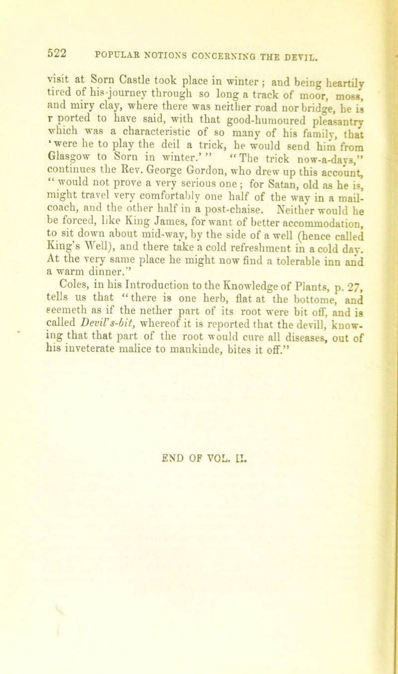 visit at Sorn Castle took place in winter; and being heartily tired of his journey through so long a track of moor, moss, and miry clay, where there was neither road nor bridge, he is r ported to have said, with that good-humoured pleasantry which was a characteristic of so many of his familv, that ‘were he to play the deil a trick, he would send him from Glasgow to Sorn in winter.’ ”  The trick now-a-days,” continues the Rev. George Gordon, who drew up this account, “ would not prove a very serious one; for Satan, old as he is, might travel very comfortably one half of the way in a mail- coach, and the other half in a post-chaise. Neither would he be forced, like King James, forwent of better accommodation, to sit down about mid-w-ay, by the side of a well (hence called King’s Well), and there take a cold refreshment in a cold day. At the very same place he might now find a tolerable inn and a warm dinner.” Coles, in his Introduction to the Knowledge of Plants, p. 27, tells us that “ there is one herb, flat at the bottome, and seemeth as if the nether part of its root were bit olT, and is called Devil's-bit, whereof it is reported that the devill, know- ing that that part of the root would cure all diseases, out of his inveterate malice to mankinde, bites it off.” END OF VOL. II.