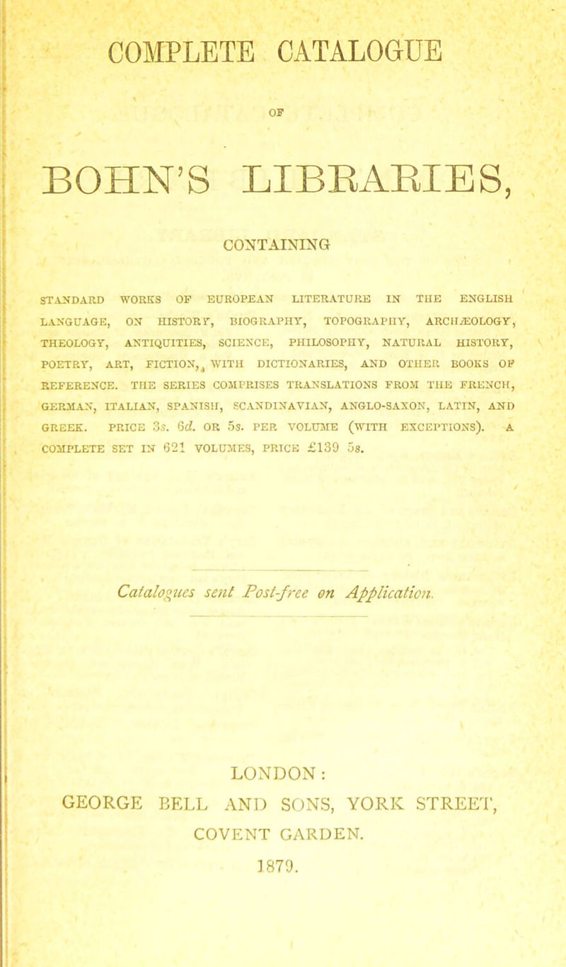 COMPLETE CATALOGDB OF BOHN’S LIBEAEIES, CONTAINING STANDARD WORKS OP EUROPEAN LITERATURE IN THE ENGLISH language, on HISTORT, BIOGRAPHY, TOPOGRAPHY, ARCHAEOLOGY, THEOLOGY, ANTIQUITIES, SCIENCE, PHILOSOPHY, NATURAL HISTORY, POETRY, ART, FICTION,^ WITH DICTIONARIES, AND OTHER BOOKS OP REFERENCE. THE SERIES COMPRISES TRANSLATIONS FROM THE FRENCH, GERMAN, ITALIAN, SPANISH, SCANDINAVIAN, ANGLO-SAXON, LATIN, AND GREEK. PRICE 3s. M. OR 5s. PER VOLUME (WITH EXCEPTIONS), A COMPLETE SET IN 621 VOLUMES, PRICE £139 5s. Caialogties sent Post-free on Applicatioii. LONDON: GEORGE BELL AND SONS, YORK STREEI’, COVENT GARDEN. ]879.