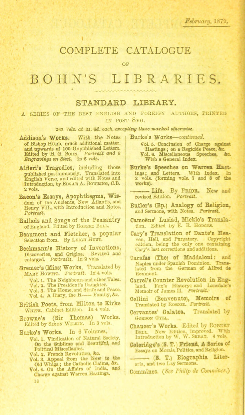 February, IKTC*. COMPLETE CATALOGUE OF BOHN’S LIBRARIES. STANDARD LIBRARY. A SERIES OF THE BEST ENGLISH AND FOREIGN AUTHORS, PRINTED IN POST 8V0. 262 FoZ*. at 3j. 6d. tajch, excepting those marked otherwise. Addison’s Works. With the Notes of Btfihop Hurd, mncb addiUonal matter, and npwardB of 100 UnpabliBbod Letters. Edited by H. G. Bomr. Portrait and 8 Enyravingi on SUcL In 6 voU. Alfieri’s Tragedies, including those pnblisbed posthumously. Translated into English Verse, and edited with Notes and introduction, by Edgar A. Bowbikq, C.B. 2 vols. Bacon's Essays, Apophthegms, Wis- dom of the Ancients, New Atlantis, and Henry VII., with Introduction and Notes. Portrait. Ballads and Songs of the Peasantry of England. Edited by Robert Bell. Beaumont and Fletcher, a popular Selection from. By Leigh Hcut. Beckmann’s History of Inventions, Discoveries, and Origins. Revised ano enlarged. Portrait*. In 2 vols. Bremer's (Miss) Works. Translated by Mabi Howitt. Portrait. In 4 vols. VoL 1. The Neighbours and other Tales. VoL 2. The Presldont’s Danghter. VoL 3. The Home, and Strife and Peace. VoL 4. A iWy, the H FiuuUy.&c. British Poets, from Milton to Kirke WmcTt. Cabinet Edition In i vols. Browne’s (Sir Thomas) Works, raitcd by Simon Wilki.v. In 3 vols. Burke’s Works. In 6 Volumes. VoL I. Vindication of Natural Society. On the Sublime and BeautlfnL and Political Miscellanies. VoL 2. French Revolmlou, &c. VoL 3. Appeal ftom the New to the Old Whi^; the Catholic Claims, &f. VoL <■ On the AITalrs of India, and Charge against Warren Hastings, 18 Burke's Works—continued. VoL 6. ConclnsiOD of Cbargg against Hastings; on a Kegldde Peace, &c. VoL 6. Mlscellaneoaa Speeches, Ac. With a General Index. Burke’s Speeches on Warren Hast- Ings; and Letters. With Index. In 2 volB. (forming vols. } sod 8 of the works). — ’ ■■■ Life. By Prior. New and revised Edition. Portrait. Butler’s (Bp.) Analogy of Beligion, and Sermons, with Noteo. f*ortra>t. Camoens’ Lusiad, Mickle’s Transla- tion. Edited by E. R. Hodges. Cary’s Translation of Dante’s Hea- ven, Hell, and Purgatory. Copyright edition, being the only one conuiniog Cary’s last corrections and additions. Cara&i (The) of Maddaloni: and Naples under Spanish OominioCL Traas- lated from the Glerman of Alfred da Renmont. Carrel’s Counter Eevolution in Eng- land. Fox’s History, and ixtnsdale’s Memoir of James IL Portrait.- Cellini (Benvenuto), Memoirs of Translated by Kusoox. FortraiL Cervsmies’ Oalatea, Translated by iloauoN Gtll. Chaucer's Works. Edited by Robf.rt Bell. New Elition. improved. With Introduction by W. W. Skeat. 4 voL«. Coleridge’s ■. T.) Friewl A Series of Ksaays on Morala Politics, and Religion. ;8. T.) Biographia Liter- aria, and two Lay Sermons. Commines. {See Philip de Commina.)