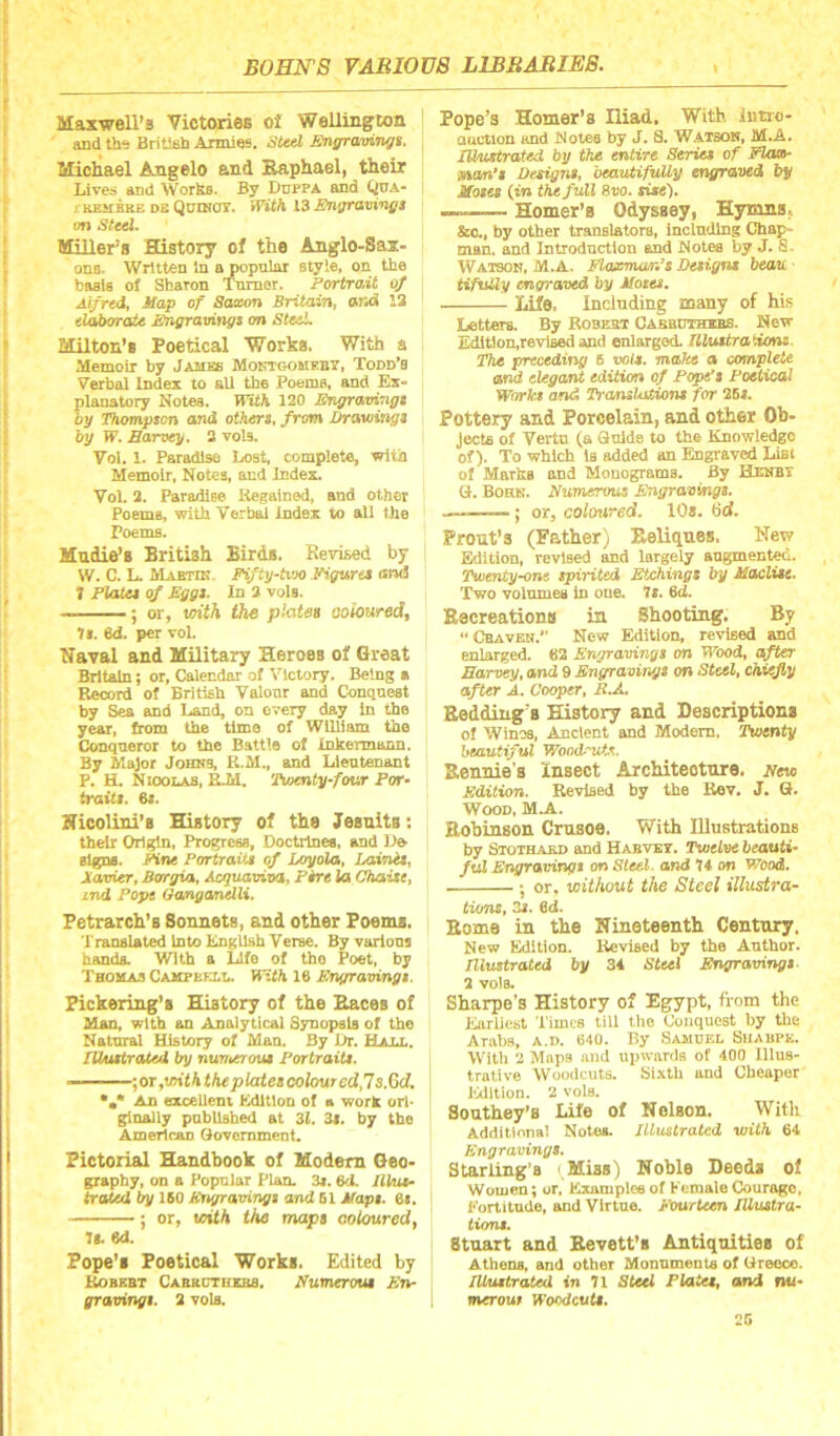 MaxweU’s Victories of WeUington and the British Armies. Sitd Engraviingt. Michael Angelo and Kaphael, their Lives and Works. By Duppa and Qua- j KEMBRE DE QuiNCry. With 13 Eu^avingt on Sttel. Miller^ s History of the Anglo-Sai- one. Written In apopnlar style, on the basis of Sharon Turner. Portrait 0/ Alfred, Map of Saxon Britain, ar<A 13 elai>OTaie Engravingt on SteeL Eililton’s Poetical Worka. With a Memoir by James Mokigomeby, Todd's Verbal Index to all the Poems, and Ex- planatory Notes. With 120 JSngravingi by Thompson and others, from Drawings by W. Earvey, 3 vols. Vol. 1. Paradise Lost, complete, with Memoir, Notes, and Index. Vol. 2. Paradise Kegalned, and other Poems, with Verbal index to all the Poems. Mudie’s British Birds. Kevised by W. C. L. Mabtik Fifty^tvM) .Figures and I PlaUs of Eggs. In 3 vqIs. . ■— • or, mth the coloured^ It. 6d. per vol. Naval and Military Heroes of Great Britain; or, Calendar of Victory. Being a Record of British Valour and Conquest by Sea Eind Land, on every day in the year, from the time of William the Conqueror to the Battle of Inkermann. By Major Johks, U.M., and Ueutenant P. H. Nioolas, R.M. Twenty four Por- traits. 6t. Nicolini’s History of the Jesuits: their Origin, Progress, Doctrines, and l>e signs. Pine Portraits of Loyola, LainAs, Xavier, Borgia, Acguaviva, P^t la Chaise, ind Pope GangcMMli. Petrarch’s Sonnets, and other Poems. Translated into English Verse. By various hands. With a Life of tho Poet, by Thomas Campbell. With 16 Engravings. Pickering’s History of the Races of Man, with an Analytical Synopsis of the Natural History of Man. By Dr. Halt., lUustrated by nunterous Portraits. —]or,withtheplatescolourcdJs.Gd. An excellent Edition of a work ori* ginally published at 32. 3i. by the Americao Government. Pictorial Handbook of Modem Geo- graphy, on a Popular Plan. 3«. 6d. JlPut- traled by 160 Erifravings and 61 Maps. 6i. ; or, with the maps coUmred^ 71. 6d. Pope’s Poetical Works. Edited by ^BKBT Caekctuxbs. Numerous En- gravings. 3 vols. Pope’s Homer's Iliad, With iutro- aaction and Notes by J. S. Watson, M.A. mustrated by the entire Series of Elax- man*s Designs, beautifully engraved by Moses (tn the full 8vo. sise). —Homer’s Odyssey, Hymns^ &c., by other translators, including Chap- man. and Introduction and Notes by J. S. Watson, M.A. Elaxman^s Designs beau. tifiUly engraved by Motes, ^ Life. Including many of his Letters. By Robert Cabbuthebs. New Edition,revised and enlarged. Ulustra'ions. The preceding B vols. make a conyplete and elegant edition of Pope's Poetical Works and Translations for 25i. Pottery and Porcelain, and other Ob- jects of Vertu (a Guide to the Knowledge of). To which is added an Engraved Lifli of Marks and Monograms. By Henbi G. Bohn. Numerous Engravings. .— ; or, coloured, 10s. bd. Prout’s (Father) Eeliques, New Eldition, revised and largely augmented. Twenty-one spiHted Etchings by Maclise. Two volumes in one. 7s. 6t2. Eecreation# in Shooting. By  Cbaven. Now Edition, revised and enlarged. #2 Engravinyt on B'bod, after Earven, and 9 Sn^amr.i/t on Steel, cKieJiy after A. Cooper, R.A. Bedding’s History and Descriptions of Winoa, Ancient and Modem. Twenty heautiful Wood.vf.e, Bennie’s Insect Architecture. New Edition. Revised by the Rev. J. Q. Wood, M.A. Bohinson Crusoe. With Illustrations by Stothakd and Habvbv. Twelve beauti- ful Engravingt on Sleel. and 74 on Wood. ; or. without the Steel illustra- tions, 3i. 6d. Borne in the Nineteenth Century. New Edition. Revised by the Author. Illustrated by 34 Steel Er^/ravings- 1 vols. Sharpe’s History of Egypt, from the Earliest Times till tlio (Joiiquest by the Arabs, A.n. 640. By .Tamukl Suaupk. Witli 2 Maps and upwards of 400 Illus- trative Woodcuts, bixtli and Cheaper Edition. 2 vols. Southey’s Life of Nelson. With Additlona! Notea. Illustrated with 64 Engravings. Starling’s Miss) Noble Deeds of Women; or, Exampleeof KemaleCourage. Eortitude, and Virtue. Eourleen Illustra- tions. Stuart and Bevett’s Antiquities of Athena, and other Monuments of Ureoco. Illustrated In 71 Steel Platee, and nu- merou, Woodcuts. 2G