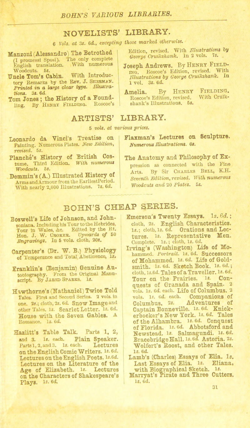 NOVELISTS’ LIBRARY. 6 Vols. at 3s. 6d., excepting those marked otherwise. Manzoni (Alessandro) Tlie Betrothed | (I promesel Sposi). The only complete | fciglish tianBlation. With nnmerous ! Woodcuts. 6s. Uncle Tom’s Cabin. With Introduc- tory RemarKs hy the Rev. J. SnzBMaN. Printed in a large clear type. UUatra- tiemt. 3s. 6d. Tom Jones; the History of a Found- ling. By Hemet Fielding. Eoscoe’s Edition, revised. With Tllustratione hy George Cruikshank, In 2 vols, 7s. , Joseph Andrews. By Henry Field- IMG. Koscoe'a Edition, revised. With Illustrations by George Cruikshank. In 1 vol. 3s. 6d. Amelia. By Henry FraLDiNO. Eoscoe’s Edition, revised. With Crulk- ahanli’s Illustrations. 6s. ARTISTS’ LIBRARY. 6 vols. at various prices. Leonardo da Vinci's Treatise on Painting. Numerous Plates. Ifew £dition, revised. 5i. Blanche’s History of British Cos- tume. Third Edition. With numerous Woodcuts. 5s. Denunin’s (A.) Illustrated History of Arms and Armour from the EarliestPeriod. With nearly 2,000 Illustrations. 7s. 6d. Flazman's Lectures on Sculpture. numerous JUutirationa. 6s. The Anatomy and Philosophy of Ex- pression as connected with the Fine Arts. By Sir Chakles Bell, K.H. Seventh EdMion, revised. With nusnerous Woodcuts and 20 Plates. 6s. BOHN’S CHEAP SERIES. Boswell’s Life of Johnson, and John- soniana. InclndinghlaTonrtotheHebrideB, Tonr in Woles, Ac. Edited by the Kt. Hon. J. W. Cbokeb. Upvjords of 6(1 Engravings. In 6 volt cloth, 20«. Carpenter’s (Dr. W, B.) Physiology of Xcmperanco and Total. Abstinence, is* Eranhlin’s (Benjamin) Genuine An- toDlogrophy. From the Original Manu- icript. By Jaum Spabks. 1*. Hawthorne’s (Hathaniel)’Twice Told Tales. First and Second Soriea. 2 vols. In one. 2».; cloth, 2a. 6d. SnOW Image and other Talcs, ij. Scarlet Letter, is. 6d. House with the Seven Gables, a Romance, is. (kl. Hazlitt’s Table Talk. Parts 1, 2, and 3. is. each. Plain Speaker. Partsl,2,and3. Is. each. Lectures on the English ComieWriters. is. 6d. Lectures on the English Poets, is.ed. Lectures on the Literature of the Age of Elizabeth, is. Lectures on the Characters of Shakespeare’s Plays. !»• 6(1. Emerson’s Twenty Essays, Is. 6d.; cloth, 2s. English Characteristics. Is.; cloth,Is. 6d. Orations and Lec- tures. is- Representative Men. Complete. Is.; cloth, is. Gd. Irving’s (Washington) Life of Mo- hammed. Portrait. Is. 6d. Successors of Mohammed, is. 6d. Life of Gold- smith. is. 6ii. Sketch Book. is. 6d.; cloth, is.ed. Tales of a Traveller, is. 6d. Tour on the Prairies. i». Con- quests of Granada and Spain- z voia. Is. Gd. each. Life of Columhus. 2 voia. IS. Gd. each. Companions of Columhus. 2s. Adventures of Captain Bonneville, is. Gd. Kniok- erhocker’s New York. Is. 6(Z. Tales of the Alhambra. is.6ii. Conquest of Florida, is. Gd. Ahbotsforfi and Newstead. i». Salmagundi, is. Gd. BraoebridgeHall. is. 60. Astoria. 2s. Wolfert’s Roost, and other Tales, is. 60. Lamb’s (Charles) Essays of Elia. Is, Last Essays of Elia. is. Elianai with Biographical Sketch. i»- Marryat’s Pirate and Three Cutters, is. Od.