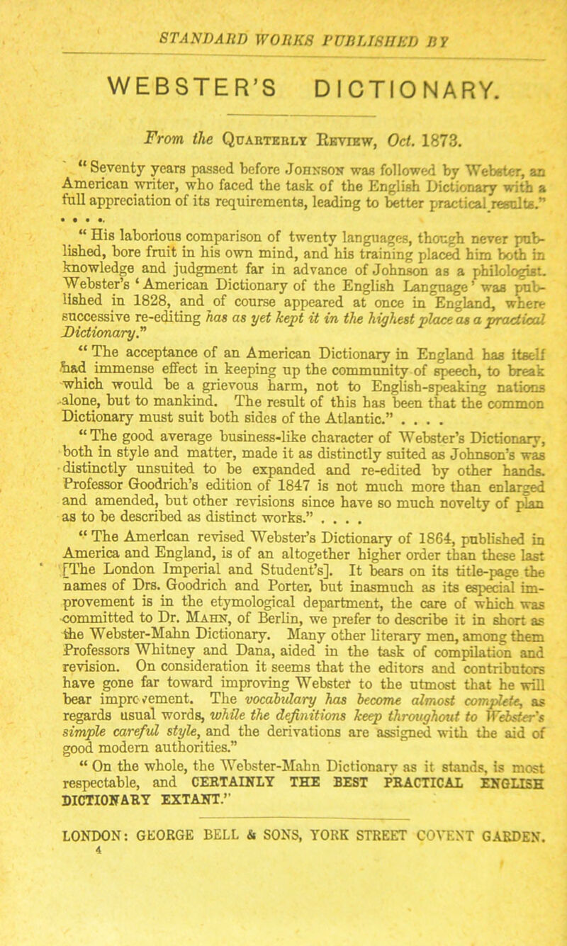 WEBSTER’S DICTIONARY. From the Quarterly Review, Oct. 1873. “ Seventy years passed before Johnson was followed by Webster, an American writer, who faced the task of the English Dictionary with a full appreciation of its requirements, leading to better practical results.” • • • •. “ His laborious comparison of twenty languages, though never pub- lished, bore fruit in his own mind, and bis training placed him both in knowledge and judgment far in advance of Johnson as a philologist. Webster’s ‘American Dictionary of the English Language’ was pub- lished in 1828, and of course appeared at once in England, where successive re-editing has as yet kept it in the highest place as a, practical Dictionary.” “ The acceptance of an American Dictionary in England has itself had immense effect in keeping up the community of speech, to break which would be a grievous harm, not to English-speaking nations alone, but to mankind. The result of this has been that the common Dictionary must suit both sides of the Atlantic.” .... “The good average business-like character of Webster’s Dictionary, both in style and matter, made it as distinctly suited as Johnson’s was distinctly unsuited to be expanded and re-edited by other hands. Professor Goodrich’s edition of 1847 is not much more than enlarged and amended, but other revisions since have so much novelty of plan as to be described as distinct works.” .... “ The American revised Webster’s Dictionary of 1864, published in America and England, is of an altogether higher order than these last [The London Imperial and Student’s]. It bears on its title-page the names of Drs. Goodrich and Porter, but inasmuch as its especial im- provement is in the etymological department, the care of which was committed to Dr. Hahn, of Berlin, we prefer to describe it in short as the Webster-Mahn Dictionary. Many other literary men, among them Professors Whitney and Dana, aided in the task of compilation and revision. On consideration it seems that the editors and contributors have gone far toward improving Webster to the utmost that he will bear improvement. The vocabulary has become almost complete, as regards usual words, while the definitions keep throughout to Webster's simple careful style, and the derivations are assigned with the aid of good modem authorities.” “ On the whole, the Webster-Mahn Dictionary as it stands, is most respectable, and CERTAINLY THE BEST PRACTICAL ENGLISH DICTIONARY EXTANT.” LONDON: GEORGE BELL & SONS, YORK STREET COVENT GARDEN.