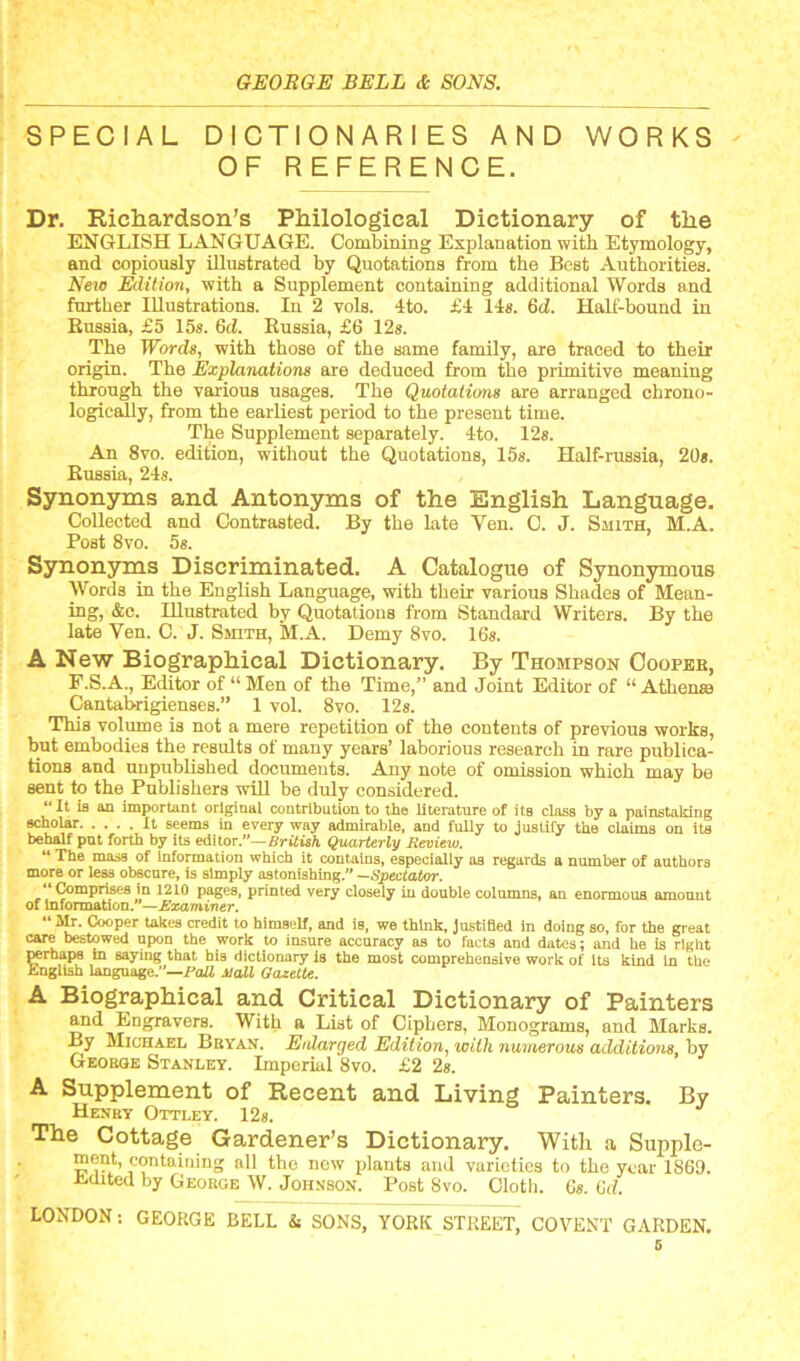 SPECIAL DICTIONARIES AND WORKS OF REFERENCE. Dr. Richardson’s Philological Dictionary of the ENGLISH LANGUAGE. Combining Explanation with Etymology, and copiously illustrated by Quotations from the Best Authorities. New Edition, with a Supplement containing additional Words and further Illustrations. In 2 vols. 4to. £4 14s. 6d. Half-bound in Russia, £5 15s. 6d. Russia, £6 12s. The Words, with those of the same family, are traced to their origin. The Explanations are deduced from the primitive meaning through the various usages. The Quotations are arranged chrono- logically, from the earliest period to the present time. The Supplement separately. 4to. 12s. An 8vo. edition, without the Quotations, 15s. Half-russia, 20*. Russia, 24s. Synonyms and Antonyms of the English Language. Collected and Contrasted. By the late Ven. C. J. Smith, M.A. Post 8vo. 5s. Synonyms Discriminated. A Catalogue of Synonymous Words in the English Language, with their various Shades of Mean- ing, &e. Illustrated by Quotations from Standard Writers. By the late Ven. C. J. Smith, M.A. Demy 8vo. 16s. A New Biographical Dictionary. By Thompson Cooper, F.S.A., Editor of “ Men of the Time,” and Joint Editor of “ Atliena) Cantabrigienses.” 1 vol. 8vo. 12s. This volume is not a mere repetition of the contents of previous works, but embodies the results of many years’ laborious research in rare publica- tions and unpublished documents. Any note of omission which may be sent to the Publishers will be duly considered. “It is an important original contribution to the literature of its class by a painstaking 9cholar It seems in every way admirable, and fully to justify the claims on its behalf put forth by its editor.— British Quarterly Review. “ The mass of Information which it contains, especially as regards a number of authors more or less obscure, is simply astonishing. —Spectator. “Comprises in 1210 pages, printed very closely in double columns, an enormous amount of Information.”—Examiner. “ Mr. Cooper takes credit to himself, and is, we think, Justified in doing so, for the great care bestowed upon the work to insure accuracy as to facts and dates; and he is right perhaps in saying that his dictionary is the most comprehensive work of its kind in the English language.—PaU Hall Gazette. A Biographical and Critical Dictionary of Painters and Engravers. With a List of Ciphers, Monograms, and Marks. By Michael Bryan. Enlarged Edition, with numerous additions, by George Stanley. Imperial 8vo. £2 2s. A Supplement of Recent and Living Painters. By Henry Ottley. 12*. The Cottage Gardener’s Dictionary. With a Supple- ment, containing all the now plants and varieties to the year 1869. itclited by George W. Johnson. Post 8vo. Cloth. Gs. 6d. LONDON: GEORGE BELL & SONS, YORK STREET, COVENT GARDEN. 5