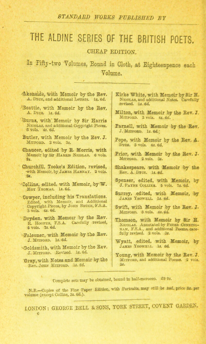 THE ALDINE SERIES OF THE BRITISH POETS. CHEAP EDITION. Id Fifty-two Volumes, Bound in Cloth, at Eighteenpence each Volume, -Akenside, With Memoir by the Rev, A. Dyce, and additional Letters. Is. 6d. 3eattie, with Memoir by the Rev. A. Dyck. Is. 6d. ■3ums, with Memoir by Sir Harris Nicolas, and additional Copyright Pieces. •S vols. 4s. 64 Butler, with Memoir by the Rev. J. Mitfoed. 2 vols. 3s. Chaucer, edited by R. Morris, with Memoir by Sir Habris Nicolas. 6 vols. 9s. Churchill, Tooke’s Edition, revised, -with Memoir, by James Hannay. 2 vols. :3s. Collins, edited, with Memoir, by W. Moy Thomas. Is. 64 Cowper, including' his Translations. Edited, with Memoir, and Additional Copyright Pieces, by John Becce, F.S.A. 3 vols. 4s. 6d. Dryden, with Memoir by the Rev. S. Hoopee, F.S.A. Carefully revised, 6 vols. Js. 6d. •Falconer, with Memoir by the Rev. J. Mitfoed. Is. 6d. '•Goldsmith, with Memoir by the Rev. A. Mutokd. Kevlsed. Is. 6d. Gray, with Notes and Memoir by the Kev. John Mitfoed, Is. 64 Kirke 'White, with Memoir by 8ir H. Nicolas, and additional Sola. Carefully revised. Is. 64 Milton, with Memoir by the Eev. J. Mitfoed. 3 vols. 4s. Bd. Parnell, with Memoir by the Rev. J. Mitfoed. Is. 64; Pope, with Memoir by the Rev. A. Dice. 3 vols. 4s. Bd. Prior, with Memoir by the Rev. J. Mitfoed. 2 vols. 3s. Shakespeare, with Memoir by the Kev. A. Lice. Is. Bd. Spenser, edited, with Memoir, by J. Payne Collies. 6 vols. 7s. 64 Surrey, edited, with Memoir, by James Ykowell. Is. Bd. Swift, with Memoir by the Rev. J. Mityoed. 3 vols. 4S. 64 Thomson, with Memoir by Sir H. Nicolas. Annotated by Pktee Ccmnsc— ham, F.S.A., and additional Poons. care- fully revised. 2 vols. 3s. Wyatt, edited, with Memoir, by James Ykowell. Is. 64 Young, with Memoir by the Rev. J. Mitfoed, and additional Poems. 2 vola. 3s. Complete sets may be obtained, bound In balf-morocco. £9 9s. N.B. Copies of the Fine Taper Edition, with Portraits, may still be nad. price ss. per volume (except Collins, 3s. 64). LONDON: GEORGE BELL & SONS, YORK STREET, COYEST GARDEN, c