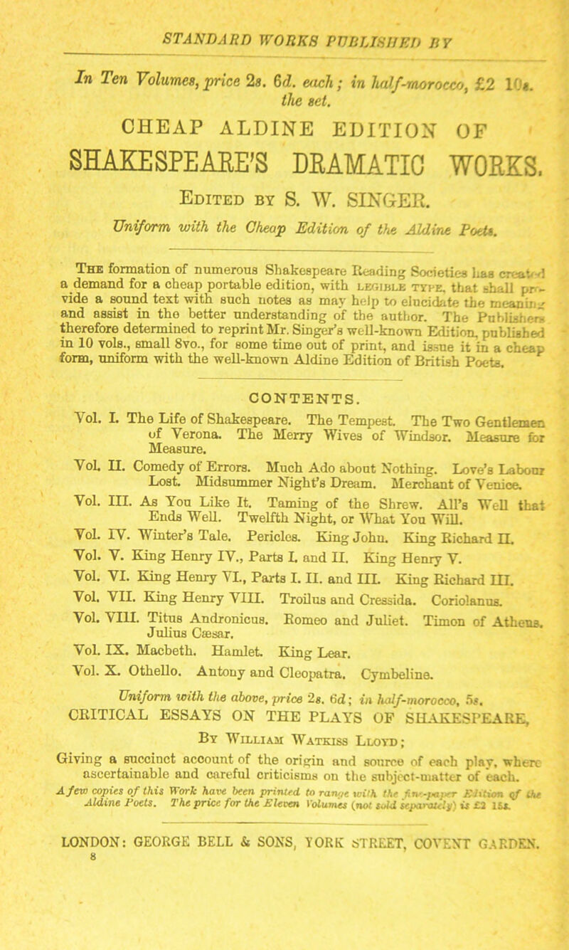 In Ten Volumes, price 2s. 6d. each ; in half-morocco, £2 10*. the set. CHEAP ALDINE EDITION OF SHAKESPEARE’S DRAMATIC WORKS. Edited by S. W. SINGER. Uniform, with the Cheap Edition of the Aldine Poet*. The formation of numerous Shakespeare Reading Societies has creav 1 a demand for a cheap portable edition, with legible type, that shall ppv vide a sound text with such notes as may help to elucidate the meaning and assist in the better understanding of the author. The Publisher* therefore determined to reprint Mr. Singer’s well-known Edition, published in 10 vols., small 8vo., for some time out of print, and issue it in a cheap form, uniform with the well-known Aldine Edition of British Poets. CONTENTS. Vol. I. The Life of Shakespeare. The Tempest. The Two Gentlemen of Verona. The Merry Wives of Windsor. Measure for Measure. VoL II. Comedy of Errors. Much Ado about Nothing. Love’s Labour Lost. Midsummer Night’s Dream. Merchant of Venice. Vol. III. As You Like It. Taming of the Shrew. All’s Well that Ends Well. Twelfth Night, or What You Will. Vol. IV. Winter’s Tale. Pericles. King Johu. King Richard n. Vol. V. King Henry IV., Parts I. and II. King Henry V. Vol. VI. King Henry VI., Parts I. II. and III. King Richard EH. Vol. VII. King Henry VIII. Troilus and Cressida. Coriolanus. Vol. VIH. Titus Andronicus. Romeo and Juliet. Tim on of Athens. Julius Csesar. Vol. IX. Macbeth. Hamlet. King Lear. Vol. X. Othello. Antony and Cleopatra. Cymbeline. Uniform with the above, price 2s. tid; in half-morocco, Us. CRITICAL ESSAYS ON THE PLAYS OF SHAKESPEARE, By William Watkiss Lloyd; Giving a succinct account of the origin and source of each play, where ascertainable and careful criticisms on the subject-matter of each. A few copies of this Work half been printed to ranoe with the fine-paper Edition of the Aldine Poets. The price for the Eleven Volumes (not sM separately) is £2 lu. LONDON: GEORGE BELL & SONS, YORK STREET, COYEST GARDEN, s