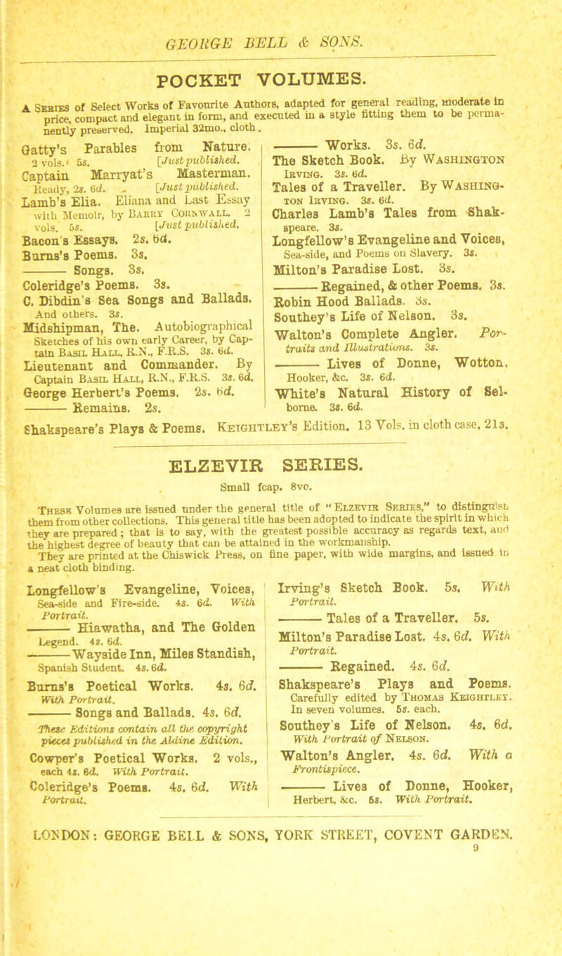 POCKET VOLUMES. A SEHrES of Select Works of Favourite Authors, adapted for general reading, moderate In price, compact and elegant in form, and executed in a style fitting them to be perma- nently preserved. imperial 32mo., cloth. Gatty’s Parables from Nature. a vols.' 5s. [Just published. Captain Marryat’s Masterman. Heady, 2s. 6d. - [Just published. Iamb's’Elia. Eliana and Last Essay with Memoir, by Bakrv Conn wall. 2 Ygjg os. [Just published. Bacon's Essays. 2s. fid. Burns’s Poems. 3s. Songs. 3s. Coleridge’s Poems. 3s. C. Dibdin's Sea Songs and Ballads. And others. 3s. Midshipman, The. Autobiographical Sketches of his own early Career, by Cap- tain Basil Hall, R.N., F.R.S. 3s. Hd. Lieutenant and Commander. By Works. 3s. 6d. The Sketch Book. By Washington Ibving. 3s. 6d. Tales of a Traveller. By Washing- ton Ibvinq. 3s. 6d. Charles Lamb’s Tales from Shak- apeare. 3s. Longfellow’s Evangeline and Voices, Sea-side, and Poems on Slavery. 3s. Milton’s Paradise Lost. 3s. Regained, & other Poems. 3s. Robin Hood Ballads. 3s. Southey’s Life of Nelson. 3s. Walton’s Complete Angler. Bor- traits and IUvstratiuns. 3s. . Lives of Donne, Wotton, Captain Basil Hall, R.N., F.R.S. 3s. 6d. George Herbert’s Poems. ‘2s. bdl. Remains. 2s. Hooker, &c. 3s. 6d. White’s Natural History of Sel- bome. 3s. 6d. Shakspeare’s Plays & Poems. Keightley’s Edition. 13 Vols. in cloth case, 21s. ELZEVIR SERIES. Small fcap. 8vo. Thesk Volumes are issued under the general title of “ Elzevir Series,” to distingn'sL them from other collections. This general title has been adopted to indicate the spirit in which they are prepared; that is to say, with the greatest possible accuracy as regards text, aud the highest degree of beauty that can be attained in the workmanship. They are printed at the Chiswick Press, on fine paper, with wide margins, and issued in a neat cloth binding. Longfellow’s Evangeline, Voices, Sea-side and Fire-side. 4s. 6d. With Portrait. . Hiawatha, and The Golden Legend. 4 s. 6<J. Wayside Inn, Miles Standish, Spanish Student. 4s. 6d. Burns’s Poetical Works. 4s. 6J. With Portrait. Songs and Ballads. 4s. 6cf. That' Editions contain all the. copyright pieces published in the Aldine Edition. Cowper’s Poetical Works. 2 vols., each 4s. 6d. With Portrait. Coleridge’s Poems. 4s. 6c?. With Portrait. Irving’s Sketch Book. 5s. With Pon'trait. Tales of a Traveller. 5s. Milton’s Paradise Lost. 4s. 6c?. With Portrait. Regained. 4s. 6c?. Shakspeare’s Plays and Poems. Carefully edited by Thomas Keightley. In seven volumes. 6s. each. Southey s Life of Nelson. 4s. 6d. With Portrait of Nelson. Walton’s Angler. 4s. 6d. With a Frontispiece. Lives of Donne, Hooker, Herbert, &c. 6s. With Portrait. LONDON: GEORGE BELL & SONS, YORK STREET, COVENT GARDEN. 9 /