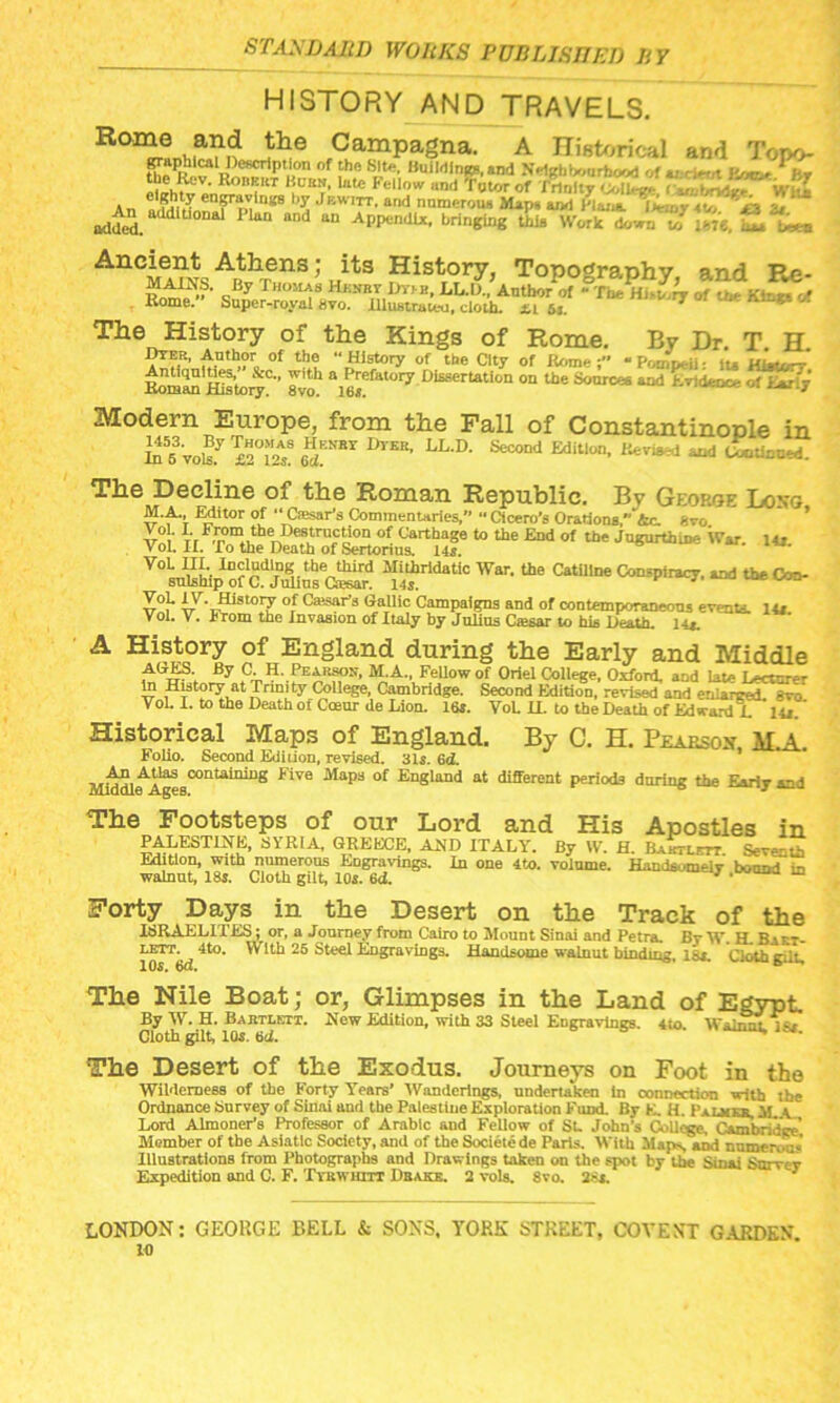 HISTORY AND TRAVELS. R°^ni,^1<Lilie Campagna. A Historical and Torv> graphlcal Description of the Site, Buildings, and Neigh fcwurhood of tr * • it/m the Hc.v. Robert Burn, lute Fellow and ft tor of An * Cn?T r'”8 >y Jewitt- and numerous Maps and Plans. «v, *, added. Dal PUl‘ “nd “ AppendU- brin8“g SL W.MySSi,'fee, Aneient Athens; its History, Topography, and Re- Rnm1^” ■ sBy T'™13 Hf NR1v i-'f' H. U-.I)., Anthor'of - The Hi-try of the Kin*. -.» Rome. Super-royal 8vo. lllustraieo, cloth. 6*. The History of the Kings of Rome. By Dr T H Dyer, Author of the “History of the City of Rome -Pomp-ii: iu hLujrr ItomM hSioi^0” gvo.1 a1^efatory Dl£sertation oa **« Sources and Evidence of Ear.'- Modern Europe, from the Fall of Constantinople in Ild5fvoBy ***** 1>rER' LL-D- Seco“J Edition, Revised and Continued. The Decline of the Roman Republic. Bv Geop.ge Long M.A. Editor of “ Ctesaris Commentaries. Cicero’s Orations,” Ac. 8vo Vo . I. From the Destruction of Carthage to the End of the Jugurthine War. 14r Vol. IX. To the Death of Sertorius. 14s. VoL III. Including the third Mithrldatic War. the Catiline Conspiracy, and the Con- sulship of C. Julius Csesar. 14s. £«}• IT ™story °,f Caisar’3 Gallic Campaigns and of contemporaneous events. 14s. Vol. V. From the Invasion of Italy by Julius Ciesar to his Death, l-u. A History of England during the Early and Middle ACES. By C. H. Pearson, M.A., Fellow of Oriel College. Oxford, and late Lecture to History at Trinity College Cambridge. Second Edition, revised and enlarged, gvo Vol. I. to the Death oi Coeur de Lion. 16s. Vol. U. to the Death of Edward L 14s. ’ Historical Maps of England. By C. H. Pearsox M.A. Folio. Second Edition, revised. 31s. 6d. Middl^Ageg0011^11^11^ FiVG Mapa °f England at different periods during the Early and The Footsteps of our Lord and His Apostles in PALESTINE, SYRIA, GREECE, AND ITALY. By W. H. Baiitlctt. Seventh Edition, with numerous Engravings. In one 4to. volume. HandsomeiT bound in walnut, 18s. Cloth gilt, 10s. 6d. ‘1 ’ ™ Forty Days in the Desert on the Track of the ISRAELITES; or, a Journey from Cairo to Mouut Sinai and Petra. JBy W. H. Babt- lO^bd 4t°* 25 Engravings. Handsome walnut binding, lSi. Cloth gut. The Nile Boat; or, Glimpses in the Land of Egypt By W. H. Bartlett. New Edition, with 33 Steel Engravings. 4to. WLnat ] st Cloth gilt, 10s. bd. The Desert of the Exodus. Journeys on Foot in the Wilderness of the Forty Years’ Wanderings, undertaken in connection with the Ordnance Survey of Sinai and the Palestine Exploration Fund. By E. H. Palmkr, il c Lord Almoner’s Professor of Arabic and Fellow of SL John’s College. Cambridge’ Member of the Asiatic Society, and of the Societcde Paris. With Maps, and numerous Illustrations from Photographs and Drawings taken on the spot by the Sinai Surrey Expedition and C. F. Ttbwiiitt Drake. 2 vols. 8vo. uis. LONDON: GEORGE BELL & SONS. YORK STREET, COVE NT GARDEN