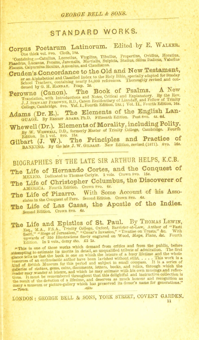 .1 I STANDARD WORKS. Corpus Poetarum Latinorum. Edited by E. Walker. Ph^^i^1Lucai^1^eSas^ StaSS^S^u^ItaSiCTk.^akriS Flaccus, Calpnmius Sionlua, Ausonius, and Claudlanus. . Crnden’s Concordance to the Old and New Testament, cruaen S .nd Classified Index to the Holy Bible, specially adapted for Sunday references. Thoroughly revised and con- densed by G. H. Hannay. Fcap. 2s. Perowne (Canon). The Book of Psalms. A New ?e Translation, with IntroVtious,and Yol. XL, Fourth Edition, 16s. SKWABT PeEOWNrB:u“, Canon ^sident.ary on College, Cambridge. 8vo. Vol. I., Fourth Edition, 18s. Adams (Dr E.). The Elements of the English Lan- A GUAGE. By F.ENEST Adams, Ph.D. Fifteenth Edition. Post 8vo. 4s. 6d. Whewell (Dr.). Elements of Morality, including Polity. ” By w Whewell, D.D., formerly Master of Trinity College, Cambridge. Fourth Edition. In 1 vol. 8vo. 15s. ... ■ _ _ p Oilbart (J. W.). The Principles and Practice of ^ BANKING. By the late J. W. Gilbaet. New Edition, revised (1871). 8vo. 16s. BIOGRAPHIES BY THE LATE SIR ARTHUR HELPS, K.C.B. The Life of Hernando Cortes, and the Conquest of MEXICO. Dedicated to Thomas Carlyle. 2 vols. Crown 8vo. 15s. The Life of Christopher Columbus, the Discoverer of AMERICA. Fourth Edition. Crown 8vo. 6s. The Life of Pizarro. With Some Account of his Asso- ciates in the Conquest of Peru. Second Edition. Crown 8vo. 6s. The Life of Las Casas, the Apostle of the Indies. Second Edition. Crown 8vo. 6s. The Life and Epistles of St. Paul. By Thomas Lewin, x a-lT vr A PSA Trinity College, Oxford, Barrister-at-Law, Author of “Fasti ““'‘Siege o«eni“. “CailaFs Invasion/' Treatise on Trusts,” &c. With upwards of 350 Illustrations fiD«ly engraved on Wood, Maps, Plans, &c. Fouith Edition. In 2 vols., demy 4to. £2 2s. “This is one of those works which demand from critics and from the public,.before att^ting to estimate its merits in detail, an unqualified tribute of admiration The first TTHLiuiAthat the book is one on which the leisure of a busy lifetime and the whole resources ofem,husia£c anther have been lavished without stint . . . . This work is a kind oTVritlfh Museum for this period and subject in small compass It is a series of »i?dri<L of statues, gems, coins, documents, letters, books, and relics, through which the gallenee ot ew , g and which he may animate with his own musings and reflec- TTm^t be remembered throughout that this delightful and Instructive collection is th^ulttfthe devotion of a lifetime, and deserves as much honour and recognition as ^nTaiSLum or picture-gaUery which has preserved its donor's name for generations. —TimeI. LOUDON : GEORGE BELL & SONS, YORK STREET, COVENT GARDEN.