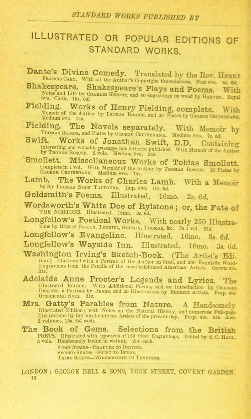 ILLUSTRATED OR POPULAR EDITIONS OF STANDARD WORKS. Dante’s Divine Comedy. Translated by the Rev. He net rancisCaby. With all the Author's Copyright Emendation*. Poit -vo. 3t «d Shakespeare. Shakespeare’s Plays and Poems. With 8V°0 aol 10S y6d KSI0BT’ and 40 savings on w<*d by Habvet. Eoyvl Fielding. Works of Henry Fielding, complete. With Me“um 8vo eu5? °r by rH°AS Eoscoe- aud 2a Pl»tes by George Chcdcsha*!. Fielring:* The ,^ovels separately. With Memoir by ^Thomas Roscoe, and Plates by Geobgf. Cruikshank. Medium 8vo. 7 red * Swift. Works of Jonathan Swift, D.D. Containing cii=hti wub Memoir °r •*“ Smollett. Miscellaneous Works of Tobias Smollett. Complete in 1 vol. W ith Memoir of the Author by Thomas Roscoe. 21 Plates by George Cruikshank. Medium 8vo. 145. Lamb. The Works of Charles Lamb. With a Memoir by Sir Thomas Noon Talfourd. imp. 8vo. 10s. 6d. Goldsmith’s Poems. Illustrated. 16mo. 2s. 6d. Wordsworth’s White Doe of Rylstone : or, the Fate of THE NORTONS. Illustrated. l6mo. 3*. 6id. ’ Longfellow’s Poetical Works. With nearly 250 Illustra- tions by Birket Foster, Tenntbl, Godwin, Thomas, Ac. In 1 voL 21,. Longfellow’s Evangeline. Illustrated. l6mo. 3s. 6d. Longfellow’s Wayside Inn. Illustrated. 16mo. 3s. 6d. Washington Irving’s Sketch-Book. (The Artist’s Edi- tion.) Illustrated with a Portrait of the Author on Steel, and 200 Exquisite Wood- Engravings from the Pencils of the most celebrated American Artists Crown 4*o 215. Adelaide Anne Procter’s Legends and Lyrics. The Illustrated Edition. With Additional Poems, and an Introduction bv Charles Dickens, a Portrait by Jeens, and 20 Illustrations by Eminent Artists.' Fcap 4tc Ornamental cloth. 21s. Mrs. Gatty’s Parables from Nature. A Handsomely Illustrated Edition ; with Notes on the Natural History, and numerous Knll-pacf Illustrations by the most eminent Artists of the present day. Fcap. 4to 21L Alsc 2 volumes, 10s. 6d. each. The Book of Gems. Selections from the British POETS. Illustrated with upwards of 150 Steel Engravings. Edited by S. C. Haja. 3 vols. Handsomely bound In walnut. 21«. each. First Sebies—Chaucer to Drtden. Second Series—Swift to Burns. Third Series—Wordsworth to Tenntson.