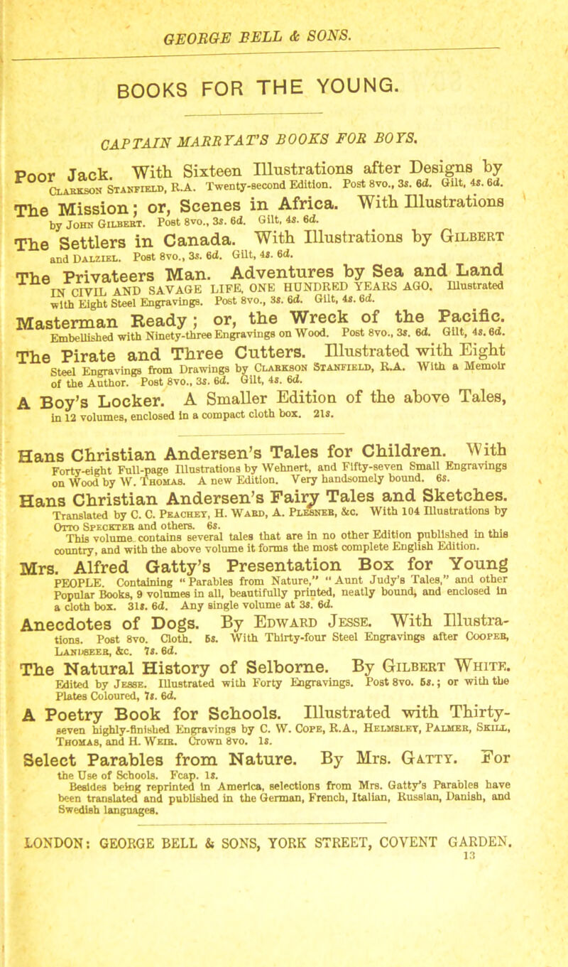 BOOKS FOR THE YOUNG. CAPTAIN MARRY ATS BOOKS FOR BOYS. Pnnr Jack With Sixteen Illustrations after Designs by Clabkson Stanfield, R.A. Twenty-second Edition. Post 8vo., 3s. 6cX. Gilt, 4s. 6ci. The Mission; or, Scenes in Africa. With Illustrations by John Gilbert. PoBt 8vo., 3s. 6d. Gilt, 4s. 6d. The Settlers in Canada. With Illustrations by Gilbert and Dalziel. Post 8vo„ 3s. 6<i. Gilt, 4S. 6d. The Privateers Man. Adventures by Sea and Land TN PIVIL AND SAVAGE LIFE. ONE HUNDRED YEARS AGO. Illustrated with Eight Steel Engravings. Post 8vo., 3s. 6d. Gilt, 4s. 6d. Masterman Ready; or, the Wreck of the Pacific. Embellished with Ninety-three Engravings on Wood. Post 8vo., 3s. 6d. Gilt, 4s. 6d. The Pirate and Three Cutters. Illustrated with Eight Steel Engravings from Drawings by Clarkson Stanfield, R.A. With a Memoir of the Author. Post 8vo., 3s. 6d. Gilt, 4s. 6d. A Boy’s Locker. A Smaller Edition of the above Tales, in 12 volumes, enclosed in a compact cloth box. 2ls. Hans Christian Andersen’s Tales for Children. With Forty-eight Full-page Illustrations by Wehnert, and Fifty-seven Small Engravings on Wood by W. Thomas. A new Edition. Very handsomely bound. 6s. Hans Christian Andersen’s Fairy Tales and Sketches. Translated by C. C. Peachey, H. Ward, A. Plesner, &c. With 104 Illustrations by Otto Speckter and others. 6s. ... . _ . ... This volume, contains several tales that are in no other Edition published m this country, and with the above volume it forms the most complete English Edition. Mrs. Alfred Gatty’s Presentation Box for Young PEOPLE. Containing “Parables from Nature, “Aunt Judy’s Tales,” and other Popular Books, 9 volumes in all, beautifully printed, neatly bound, and enclosed In a cloth box. 31*. 6d. Any single volume at 3*. 6d. Anecdotes of Dogs. By Edward Jesse. With Illustra- tions. Post 8vo. Cloth. 6s. With Thirty-four Steel Engravings after Cooper, Landseer, &c. 7s. 6d. The Natural History of Selborne. By Gilbert White. Edited by Jesse. Illustrated with Forty Engravings. Post 8vo. 6s.; or with the Plates Coloured, J«. 6d. A Poetry Book for Schools. Illustrated with Thirty- seven highly-finished Engravings by C. W. Cope, R.A., Helmsley, Palmek, Skill, Thomas, and H. Weik. Crown 8vo. 1*. Select Parables from Nature. By Mrs. Gatty. For the Use of Schools. Fcap. is. Besides being reprinted In America, selections from Mrs. Gatty*s Parables have been translated and published in the German, French, Italian, Russian, Danish, and Swedish languages. LONDON: GEORGE BELL & SONS, YORK STREET, COYENT GARDEN.