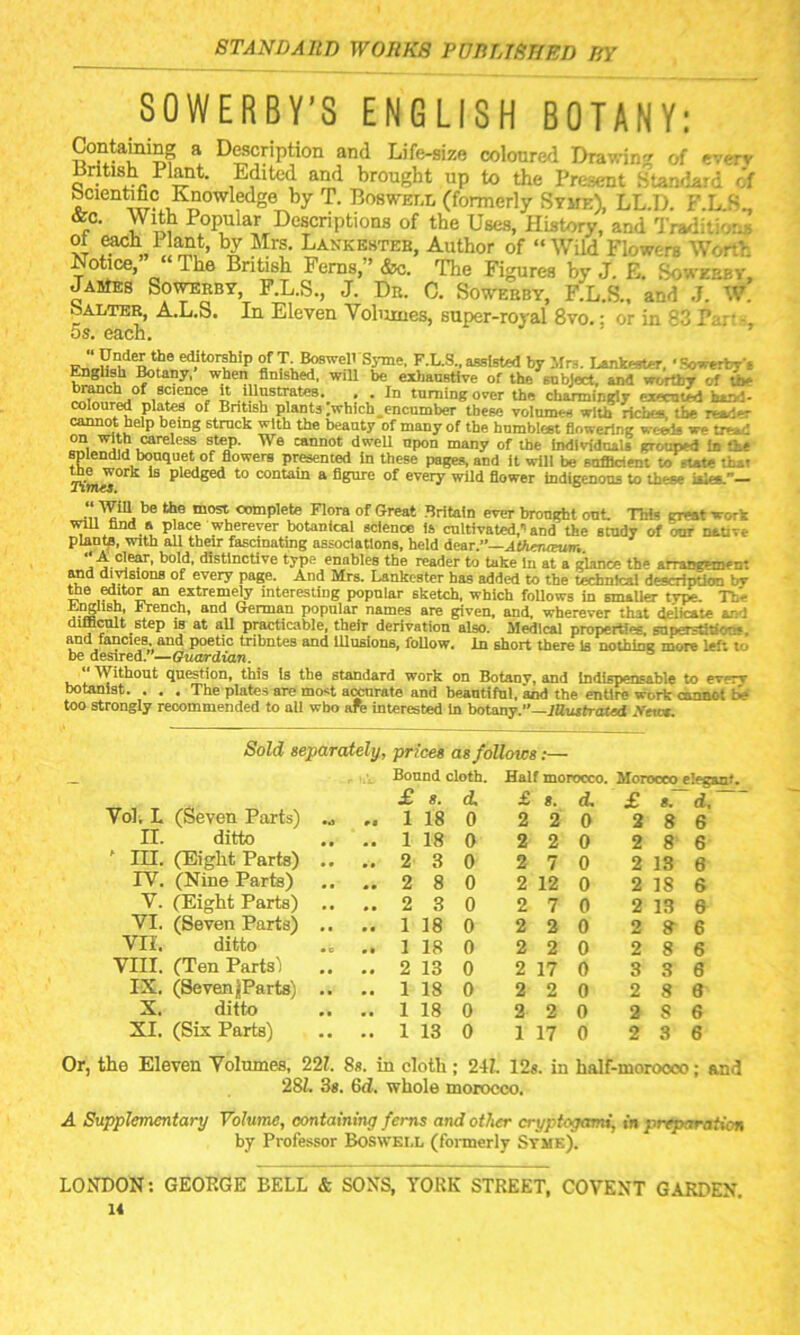 SOWERBY’S ENGLISH BOTANY: Containing a Description and Life-size coloured Drawing of everv British Plant. Edited and brought up to the Present Standard of Scientific Knowledge by T. Boswell (formerly Stme), LL.D. F.L S„ &c. With Popular Descriptions of the Uses, History, and Traditions “ bJT Mrs. Lankesteb, Author of “Wild Flowers Worth Notice, Ihe British Ferns, ’ &c. The Figures by J. E. Sgweeby, James Sowerby, F.L.S., J. Dr. C. Sowerby, F.L.S., and J. W. Salter, A.L.S. In Eleven Volumes, super-roval 8vo.; or in 83 Par• - 5s. each. ed.itorthip of T-Boswell Syme, F.L.S., assisted by Mrs. Luifaster, •Eowertys English Botany, when finished, will be exhaustive of the subject, and wcrthy of to- branch of science it illustrates. . . In turning over the charmingly executed hart- coloured plates of British plants ;which_encumber these volum— with rich<~ the resd-r oannot help being strnck with the beauty of many of the humblest flowering w-tiis w- tread °n, careless step. We cannot dwell npon many of the Individuals grouped In the splendid bouquet of flowers presented in these pages, and it will be sufficient to -tete that Kmel ^ P edged t0 CODtain a figore of every wUd flower indigenoos to these isles.— “ WiU be the most complete Flora of Great Britain ever brought out Thi= great work will find a place wherever botanical science is cultivated,'-and the study of our native plant^, with all their fascinating associations, held dear.”—Athenoeum. •■A clear, bold, distinctive type enables the reader to take In at a glance th« arrangem--: and divisions of every page. And Mrs. Lankester has added to the technical description bv the editor an extremely interesting popular sketch, which follows in smaller type. The jwb 1 I* French, and German popular names are given, and, wherever that delicate and difficult step is at aU practicable, their derivation also. Medical properties, superstition*, and fancies, and poetic tribntes and Illusions, follow, in short there Is nothing more left lo be desired.—Guardian. Without question, this Is the standard work on Botany, and Indispensable to pv - -v botanist. . . . The plates are most accurate and beautiful, and the entire work cannot t>* too strongly recommended to all who ate interested In botany.”—Mustrated Vetox. Sold separately, prices as follows:— (Seven Parts) Bound cloth. £ 8. d. Half morocco. £ s. d. Morocco elegant. £ s. d. Vol. L .. .. 1 18 0 2 2 0 2 8 6 n. ditto .. .. 1 18 0 2 2 0 2 8 6 ' in. (Eight Parts) .. ..23 0 2 7 0 2 13 6 IV. (Nine Parts) .. ..2 8 0 2 12 0 2 18 6 V. (Eight Parts) .. ..23 0 2 7 0 2 13 e VI. (Seven Parts) .. .. 1 18 0 2 2 0 2 » 6 VII. ditto .. .. 1 18 0 2 2 0 2 8 6 VIII. (Ten Parts’) .. .. 2 13 0 2 17 0 3 3 6 IX. (Seven jjParts) .. .. 1 18 0 2 2 0 2 8 8 X. ditto .. .. 1 18 0 2 2 0 2 8 6 XI. (Six Parts) .. .. 1 13 0 1 17 0 2 3 6 the Eleven Volumes, 221. 8s. in clotb ; 24L 12s. in half-morooco 28Z. 3s. 6d!. whole morocco. ; and A Supplementary Volume, containing ferns and other cryptogams, in preparation by Professor Boswell (formerly Stme). LONDON: GEORGE BELL & SONS, YORK STREET, COVENT GARDEN.