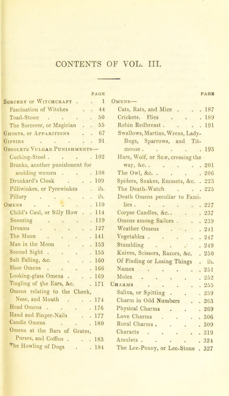 PAGE PAGE Sorcery or Witchcraft . 1 Omens— Fascination of Witches . . 44 Cats, Rats, and Mice . . . 187 Toad-Stone . 50 Crickets. Flies 189 The Sorcerer, or Magician . . 55 Robin Redbreast . . . . 191 Ghosts, or Apparitions 67 Swallows, Martins, Wrens, Lady- Gipsies . . ■ . . 91 Bugs, Sparrows, and Tit- Obsolete Vulgar Punishments mouse . . . . . 193 Cucking-Stool . 102 Hare, Wolf, or Sow, crossing the Branks, another punishment for way, &c. . . . . . 201 scolding women . 108 The Owl, &c. . . . . 206 Drunkard’s Cloak . . . 109 Spiders, Snakes, Emmets, &c. . 223 Pilliwinkes, or Pyrewinkes ih. The Death-Watch . . . 225 Pillory ib. Death Omens peculiar to Fami- Omens 110 lies 227 Child’s Caul, or Silly How . . 114 Corpse Candles, &c.. 237 Sneezing . 119 Omens among Sailors . . . 239 Dreams 127 Weather Omens 241 The Moon .... 141 Vegetables 247 Man in the Moon . . . 153 Stumbling 249 Second Sight .... 155 Knives, Scissors, Razors, &c. 250 Salt Falling, &c. . . . 160 Of Finding or Losing Things . ib. Shoe Omens .... 166 Names 251 Looking-glass Omens . . . 169 Moles 252 Tingling of ^he Ears, &c. 171 Charms 255 Omens relating to the Cheek, Saliva, or Spitting . 259 Nose, and Mouth . . . 174 Charm in Odd Numbers . . 263 Head Omens .... 176 Physical Charms 269 Hand and Finger-Nails . . 177 Love Charms . . . . 306 Candle Omens 180 Rural Charms .... 309 Omens at the Bars of Grates, Characts 319 Purses, and Coffins . . . 183 Amulets ..... 324 Tie Howling of Dogs 184 The Lee-Penny, or Lee-Stone . 327