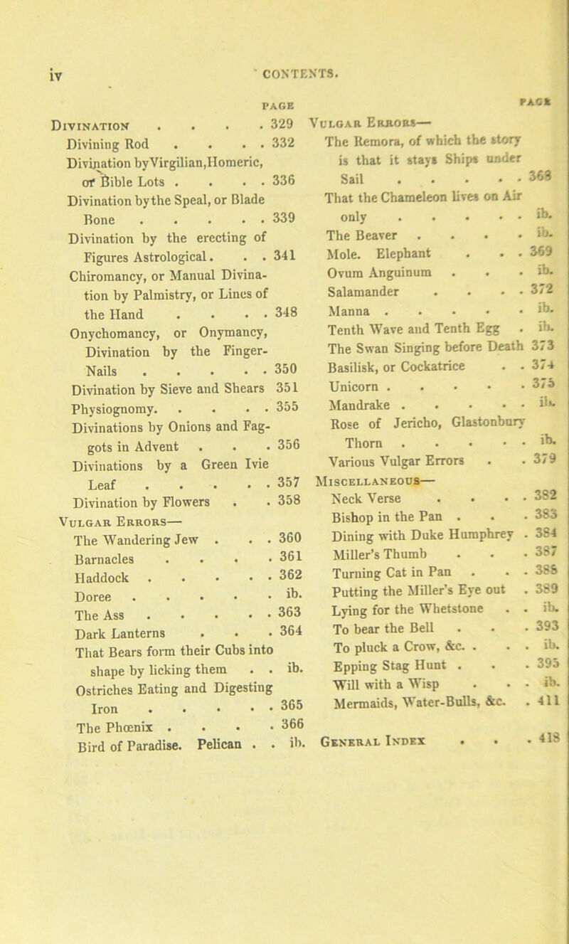 CONTENTS. PAGE PAG K Divination .... 329 Divining Rod . . . . 332 Divination byVirgilian,Homeric, of Bible Lots . . . . 336 Divination by the Speal, or Blade Bone 339 Divination by the erecting of Figures Astrological. . .341 Chiromancy, or Manual Divina- tion by Palmistry, or Lines of the Hand . . . • 348 Onychomancy, or Onymancy, Divination by the Finger- Nails 350 Divination by Sieve and Shears 351 Physiognomy. . . • • 355 Divinations by Onions and Fag- gots in Advent . . • 356 Divinations by a Green Ivie Leaf Divination by Flowers Vulgar Errors— The Wandering Jew . Barnacles Haddock Doree . . . • The Ass Dark Lanterns That Bears form their Cubs into shape by licking them . . ib. Ostriches Eating and Digesting Iron 365 The Phoenix .... 366 Bird of Paradise. Pelican . . ib. . 357 . 358 . 360 . 361 . 362 . ib. . 363 . 364 Vulgar Errors— The Remora, of which the story is that it stays Ships under Sail . . * * * That the Chameleon lives on Air only The Beaver .... Mole. Elephant . . . Ovum Anguinum Salamander . . • ■ Manna Tenth Wave and Tenth Egg The Swan Singing before Death Basilisk, or Cockatrice . . Unicorn Mandrake Rose of Jericho, Glastonbury Thorn Various Vulgar Errors 368 ib. ib. 369 ib. 372 ib. ill. 373 374 3/ 5 ilk ib. 379 Miscellaneous— Neck Verse . • • • 382 Bishop in the Pan . . • 383 Dining with Duke Humphrey . 384 Miller’s Thumb . . • 387 Turning Cat in Pan . . . 388 Putting the Miller’s Eye out . 389 Lying for the Whetstone . . ib. To bear the Bell ... 393 To pluck a Crow, &c. . . . ib. Epping Stag Hunt . . . 395 Will with a Wisp . . . ib. Mermaids, Water-Bulls, &c. . 411 General Index . 418