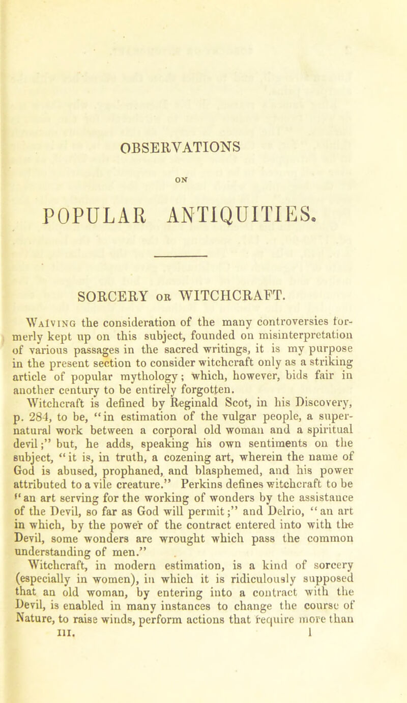 ON POPULAR ANTIQUITIES. SORCERY on WITCHCRAFT. Waiving the consideration of the many controversies for- merly kept up on this subject, founded on misinterpretation of various passages in the sacred writings, it is my purpose in the present section to consider witchcraft only as a striking article of popular mythology; which, however, bids fair in another century to be entirely forgotten. Witchcraft is defined by Reginald Scot, in his Discovery, p. 284, to be, “in estimation of the vulgar people, a super- natural work between a corporal old woman and a spiritual devilbut, he adds, speaking his own sentiments on the subject, “ it is, in truth, a cozening art, wherein the name of God is abused, prophaned, and blasphemed, and his power attributed to a vile creature.” Perkins defines witchcraft to be f< an art serving for the working of wonders by the assistance of the Devil, so far as God will permitand Delrio, “an art in which, by the power of the contract entered into with the Devil, some wonders are wrought which pass the common understanding of men.” Witchcraft, in modern estimation, is a kind of sorcery (especially in women), in which it is ridiculously supposed that an old woman, by entering into a contract with the Devil, is enabled in many instances to change the course of Nature, to raise winds, perform actions that require more than