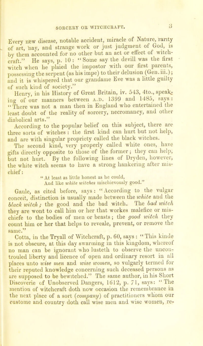 Every new disease, notable accident, miracle of Nature, lanty of art, nay, and strange work or just judgment of God, is by them, accounted for no other but an act or effect of witch- craft.” He says, p. 10: “Some say the devill was the first witch when he plaied the impostor with our first parents, possessing the serpent (as his impe) to their delusion (Gen. iii.); and it is whispered that our grandame Eve was a little guilty of such kind of society.” Henry, in his History of Great Britain, iv. 543, 4 to., speak- ing of our manners between a.d. 1399 and 1485, says : “There was not a man then in England who entertained the least doubt of the reality of sorcery, necromancy, and other diabolical arts.” According to the popular belief on this subject, there are three sorts of witches : the first kind can hurt but not help, and are with singular propriety called the black witches. The second kind, very properly called white ones, have gifts directly opposite to those of the former; they can help, but not hurt. By the following lines of Dryden, however, the white witch seems to have a strong hankering after mis- chief : “ At least as little honest as he could, And like white witches mischievously good.” Gaule, as cited before, says : “ According to the vulgar conceit, distinction is usually made between the white and the black witch; the good and the bad witch. The bad witch they are wont to call him or her that workes malefice or mis- chiefe to the bodies of men or beasts ; the good witch they count him or her that helps to reveale, prevent, or remove the same.” Cotta, in the Tryall of Witchcraft, p. 60, says : “ This kinde is not obscure, at this day swarming in this kingdom, whereof no man can be ignorant who lusteth to observe the uncon- trouled liberty and licence of open and ordinary resort in all places unto wise men and wise women, so vulgarly termed for their reputed knowledge concerning such deceased persons as are supposed to be bewitched.” The same author, in his Short Discoverie of Unobserved Dangers, 1612, p. 71, says: “The mention of witchcraft doth now occasion the remembrance in the next place of a sort (company) of practitioners whom our custome and country doth call wise men and wise women, re-