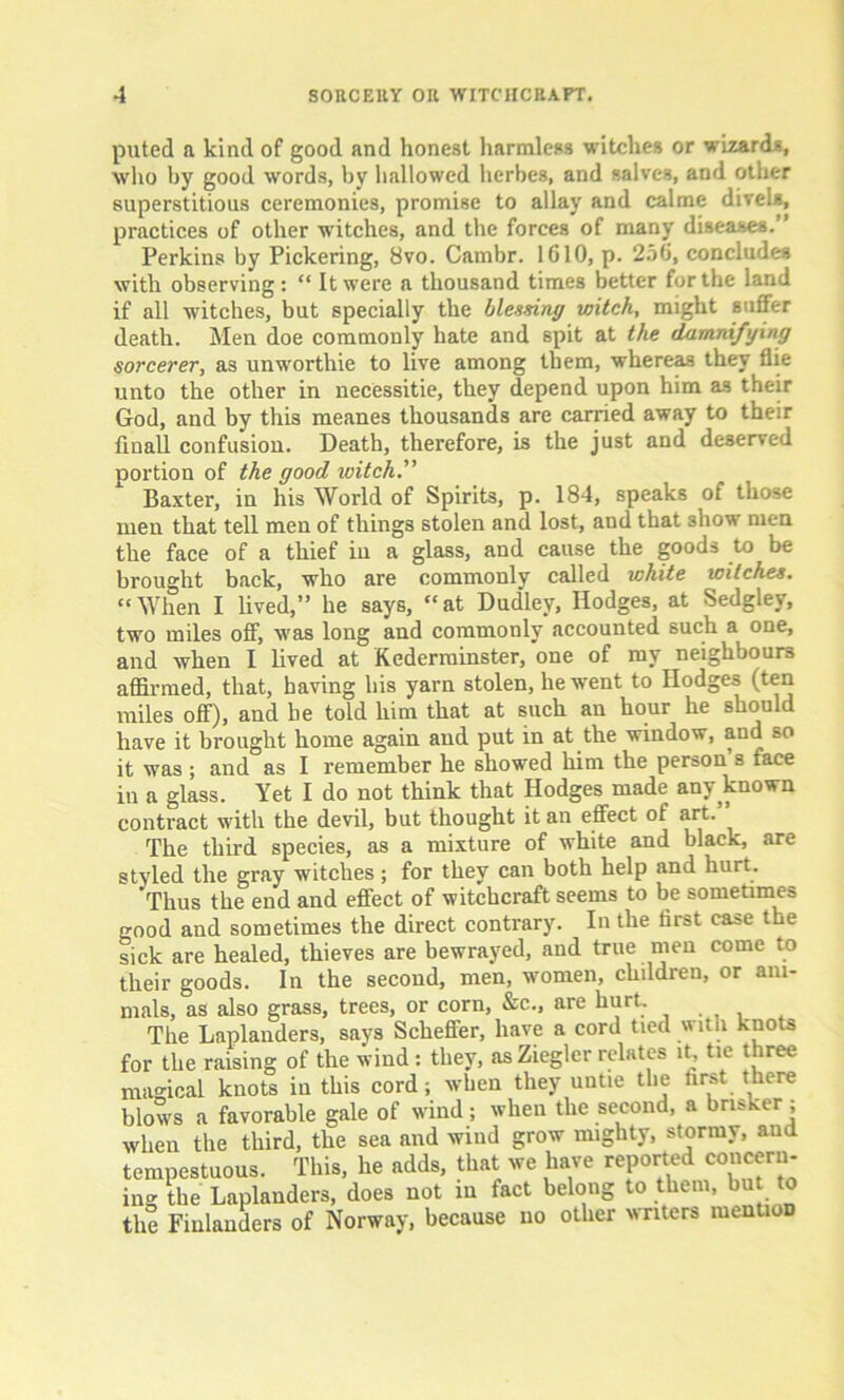 puted a kind of good and honest harmless witches or wizards, who by good words, by hallowed herbes, and salves, and other superstitious ceremonies, promise to allay and calme divels, practices of other witches, and the forces of many diseases. ’ Perkins by Pickering, 8vo. Cambr. 1610, p. 256, concludes with observing: “ It were a thousand times better for the land if all witches, but specially the blessing witch, might suffer death. Men doe commonly hate and spit at the damnifying sorcerer, as unw'orthie to live among them, whereas they flie unto the other in necessitie, they depend upon him as their God, and by this meanes thousands are carried away to their fin all confusion. Death, therefore, is the just and deserved portion of the good ivitch.” Baxter, in his World of Spirits, p. 184, speaks of those men that tell men of things stolen and lost, and that show men the face of a thief in a glass, and cause the goods to be brought back, who are commonly called white witches. “When I lived,” he says, “at Dudley, Hodges, at Sedgley, two miles off, was long and commonly accounted such a one, and when I lived at Kederrainster, one of my neighbours affirmed, that, having his yarn stolen, he went to Hodges (ten miles off), and be told him that at such an hour he should have it brought home again and put in at the window, and so it was ; and as I remember he showed him the person s face in a glass. Yet I do not think that Hodges made any known contract with the devil, but thought it an effect of art. The third species, as a mixture of white and black, are styled the gray witches ; for they can both help and hurt. 'Thus the end and effect of witchcraft seems to be sometimes good and sometimes the direct contrary. In the first case the sick are healed, thieves are bewrayed, and true men come to their goods. In the second, men, women, children, or ani- mals, as also grass, trees, or corn, &c., are hurt. The Laplanders, says Scheffer, have a cord tied with knots for the raising of the wind : they, as Ziegler relates it, tie three magical knots in this cord; when they untie the first there blows a favorable gale of wind ; when the second, a brisker ; when the third, the sea and wind grow mighty, stormy, and tempestuous. This, he adds, that we have reported concern- ing the Laplanders, does not in fact belong to them, bu to the Finlanders of Norway, because no other writers mention