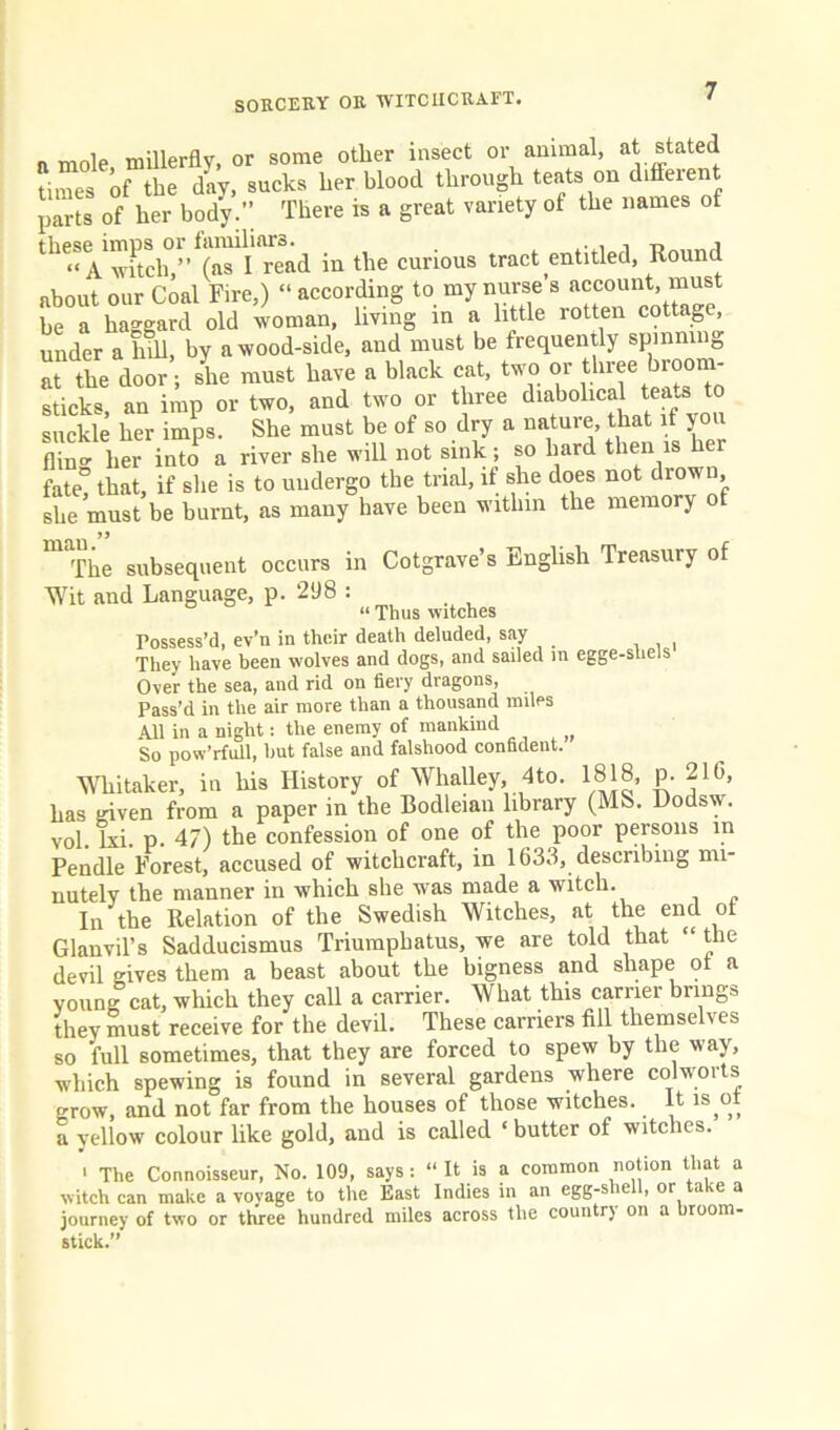 n mole, millerfly, or some other insect or animal, at stated times of the day, sucks her blood through teats on diffeient parts of her body.” There is a great variety of the names of th6‘‘Vwhch,” (as I read in the curious tract entitled, Round about our Coal Fire,) “ according to my nurse’s account, must be a haggard old woman, living in a little rotten cottage, under a hill, by a wood-side, and must be frequently spmnin0 at the door; she must have a black cat, two or three broom- sticks an imp or two, and two or three diabolical tea-s to suckle her imps. She must be of so dry a nature, that if you flint lit intoP a river she will not sink; so hard then is her fate, that, if she is to undergo the trial, if she does not drown she must be burnt, as many have been within the memory o The subsequent occurs in Cotgrave’s English Treasury of Wit and Language, p. 298 : “ Thus witches Possess’d, ev’n in their death deluded, say They have been wolves and dogs, and sailed in egge-sliels Over the sea, and rid on fiery dragons, Pass’d in the air more than a thousand miles All in a night: the enemy of mankind So pow’rfull, but false and falshood confident. Whitaker, in his History of Whalley, 4to. 1818, p. 216, has given from a paper in the Bodleian library (MS. Dodsw. vol. lxi. p. 47) the confession of one of the poor persons in Pendle Forest, accused of witchcraft, in 1633, describing mi- nutely the manner in which she was made a witch. In the Relation of the Swedish Witches, at the end of Glanvil’s Sadducismus Triumphatus, we are told that “ the devil gives them a beast about the bigness and shape ot a young cat, which they call a carrier. What this carrier brings they must receive for the devil. These carriers fill themselves so full sometimes, that they are forced to spew by the way, which spewing is found in several gardens where colworts grow, and not far from the houses of those witches. It is ot a yellow colour like gold, and is called ‘ butter of witches. > The Connoisseur, No. 109, says : “ It is a common notion that a witch can make a vovage to the East Indies in an egg-s e , or a le a journey of two or three hundred miles across the country on a broom- stick.