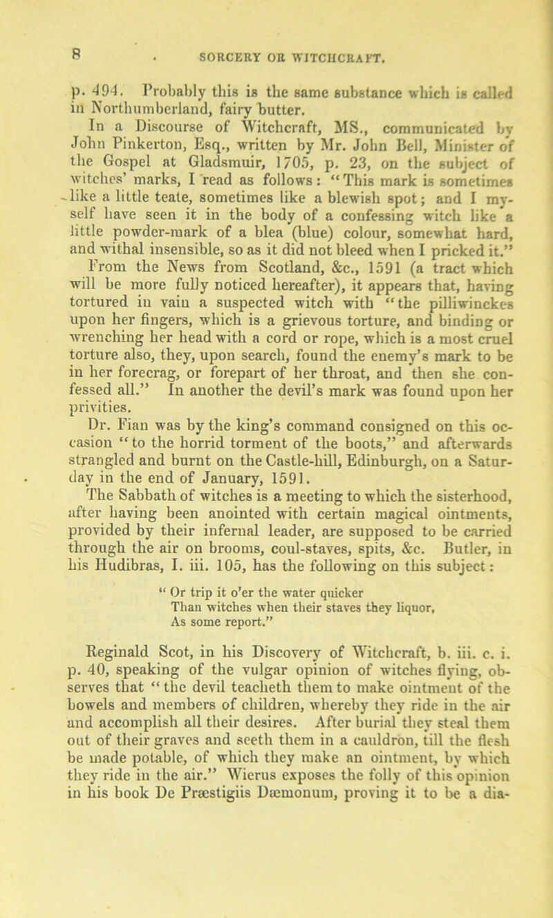 p. 494. Probably this is the same substance which is called in Northumberland, fairy butter. In a Discourse of Witchcraft, MS., communicated bv John Pinkerton, Esq., written by Mr. John Bell, Minister of the Gospel at Gladsmuir, 1705, p. 23, on the subject of witches’ marks, I read as follows: “This mark is sometimes -like a little teate, sometimes like a blewish spot; and I my- self have seen it in the body of a confessing witch like a little powder-marlc of a blea (blue) colour, somewhat hard, and withal insensible, so as it did not bleed when I pricked it.” Prom the News from Scotland, &c., 1591 (a tract which will be more fully noticed hereafter), it appears that, having tortured in vain a suspected witch with “the pilliwinckes upon her fingers, which is a grievous torture, and binding or wrenching her head with a cord or rope, which is a most cruel torture also, they, upon search, found the enemy’s mark to be in her forecrag, or forepart of her throat, and then she con- fessed all.” In another the devil’s mark was found upon her privities. Dr. Fian was by the king’s command consigned on this oc- casion “ to the horrid torment of the boots,” and afterwards strangled and burnt on the Castle-hill, Edinburgh, on a Satur- day in the end of January, 1591. The Sabbath of witches is a meeting to which the sisterhood, after having been anointed with certain magical ointments, provided by their infernal leader, are supposed to be carried through the air on brooms, coul-staves, spits, &c. Butler, in his Iludibras, I. iii. 105, has the following on this subject: “ Or trip it o’er the water quicker Than witches when their staves they liquor, As some report.” Keginald Scot, in his Discovery of Witchcraft, b. iii. c. i. p. 40, speaking of the vulgar opinion of wutches flying, ob- serves that “ the devil teacheth them to make ointment of the bowels and members of children, whereby they ride in the air and accomplish all their desires. After burial they steal them out of their graves and seeth them in a cauldron, till the flesh be made potable, of which they make an ointment, by which they ride in the air.” Wierus exposes the folly of this opinion in his book De Prsestigiis Dsemonum, proving it to be a dia-