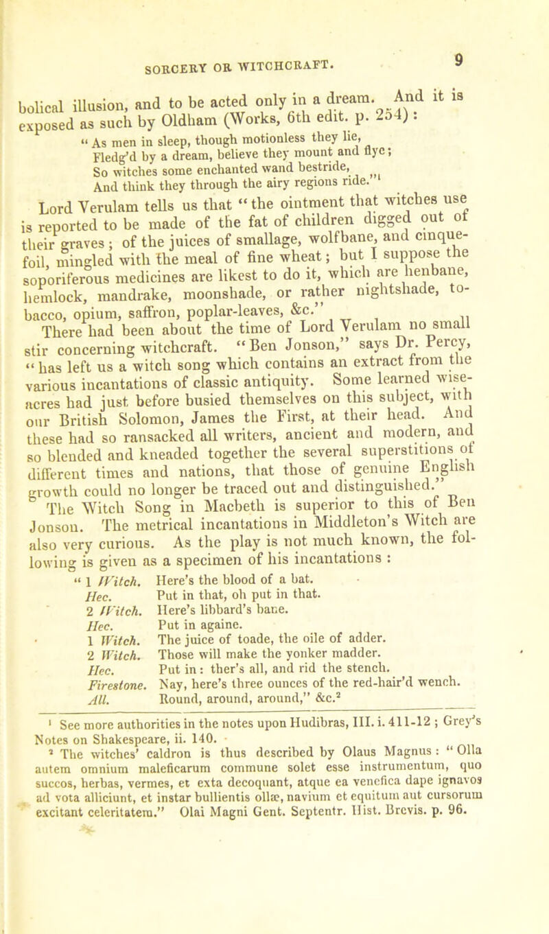 bolical illusion, and to be acted only in a Jream And it is exposed as such by Oldham (Works, 6th edit. p. -od) • “ As men in sleep, though motionless they lie, Fledg’d by a dream, believe they mount and flye; So witches some enchanted wand bestride, And think they through the airy regions ride. Lord Yerulam tells us that “ the ointment that witches use is reported to be made of the fat of children digged out ot their graves ; of the juices of smallage, wolfbane, and cinque- foil, mingled with the meal of fine wheat; but I suppose the soporiferous medicines are likest to do it, which are henbane, hemlock, mandrake, moonshade, or rather nightshade, to- bacco, opium, saffron, poplar-leaves, &c.” There had been about the time of Lord Yerulam no small stir concerning witchcraft. “Ben Jonson,” says Dr. Percy, “has left ns a witch song which contains an extract from the various incantations of classic antiquity. Some learned wise- acres had just before busied themselves on this subject, with our British Solomon, James the First, at their head. And these had so ransacked all writers, ancient and modern, and so blended and kneaded together the several superstitions ot different times and nations, that those of genuine English growth could no longer be traced out and distinguished. & The Witch Song in Macbeth is superior to this of Ben Jonson. The metrical incantations in Middleton s Witch are also very curious. As the play is not much known, the fol- lowing is given as a specimen of his incantations : “ 1 lFitch. Here’s the blood of a bat. Hec. Put in that, oh put in that. 2 /Fitch. Here’s libbard’s bane. Hec. Put in againe. 1 Witch. The juice of toade, the oile of adder. 2 Witch. Those will make the yonker madder. Hec. Put in: ther’s all, and rid the stench. Firestone. Nay, here’s three ounces of the red-hair’d wench. All. Round, around, around,” &c.1 2 1 See more authorities in the notes upon Hudibras, III. i. 411-12 ; Grey’s Notes on Shakespeare, ii. 140. • 2 The witches’ caldron is thus described by Olaus Magnus : “ Olla autem omnium maleficarum commune solet esse instrumentum, quo succos, herbas, vermes, et exta decoquant, atque ea veneflca dape ignavos ad vota alliciunt, et instar bullientis ollae, navium et equitum aut cursoruin excitant celeritatem.” Olai Magni Gent. Septentr. Hist. Brevis, p. 96.