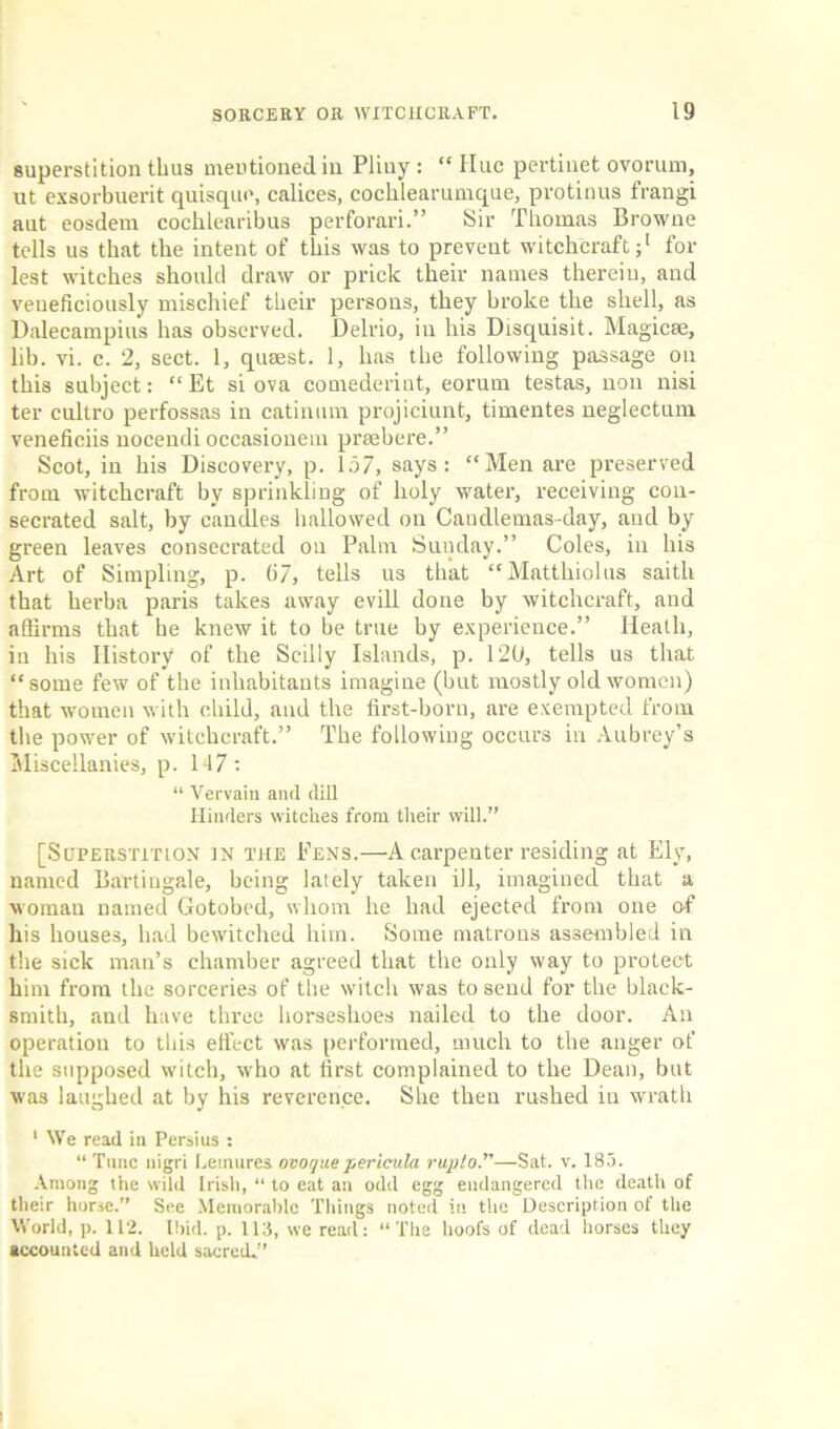 superstition thus mentioned in Pliny : “ Hue pertiuet ovorum, ut exsorbuerit quisque, calices, cochlearumque, protinus frangi aut eosdem cochlearibus perforari.” Sir Thomas Browne tells us that the intent of this was to prevent witchcraft;1 for lest witches should draw or prick their names therein, and veueficiously mischief their persons, they broke the shell, as Dalecampins has observed. Delrio, in his Disquisit. Magicse, lib. vi. c. 2, sect. 1, qusest. 1, has the following passage on this subject: “ Et si ova comederint, eorum testas, non nisi ter cultro perfossas in catinum projiciunt, timentes neglectum veneficiis nocendi occasionem prsebere.” Scot, in his Discovery, p. 157, says: “Men are preserved from witchcraft by sprinkling of holy water, receiving con- secrated salt, by candles hallowed on Candlemas-day, and by green leaves consecrated on Palm Sunday.” Coles, in his Art of Simpling, p. 67, tells us that “Mattlnolus saitli that herba paris takes away evill done by witchcraft, and affirms that he knew it to be true by experience.” Heath, in his History of the Scilly Islands, p. 12b, tells us that “some few of the inhabitants imagine (but mostly old women) that women with child, and the first-born, are exempted from the power of witchcraft.” The following occurs in Aubrey’s Miscellanies, p. 147: “ Vervain and dill Hinders witches from their will.” [Superstition in the Fens.—A carpenter residing at Ely, named Bartingale, being lately taken ill, imagined that a woman named Gotobed, whom he had ejected from one of his houses, had bewitched him. Some matrons assembled in the sick man’s chamber agreed that the only way to protect him from the sorceries of the witch was to send for the black- smith, and have three horseshoes nailed to the door. An operation to this effect was performed, much to the anger of the supposed witch, who at first complained to the Dean, but was laughed at by his reverence. She then rushed in wrath 1 We read in Persius : “ Tunc nigri Dentures ovoyuepericula rupto.”—Sat. v. 185. Among the wild Irish, “ to eat an odd egg endangered the death of their horse.” See Memorable Tilings noted in the Description of the World, p. 112. Ibid. p. 113, we rearl: “The hoofs of dead horses they accounted and held sacred.”