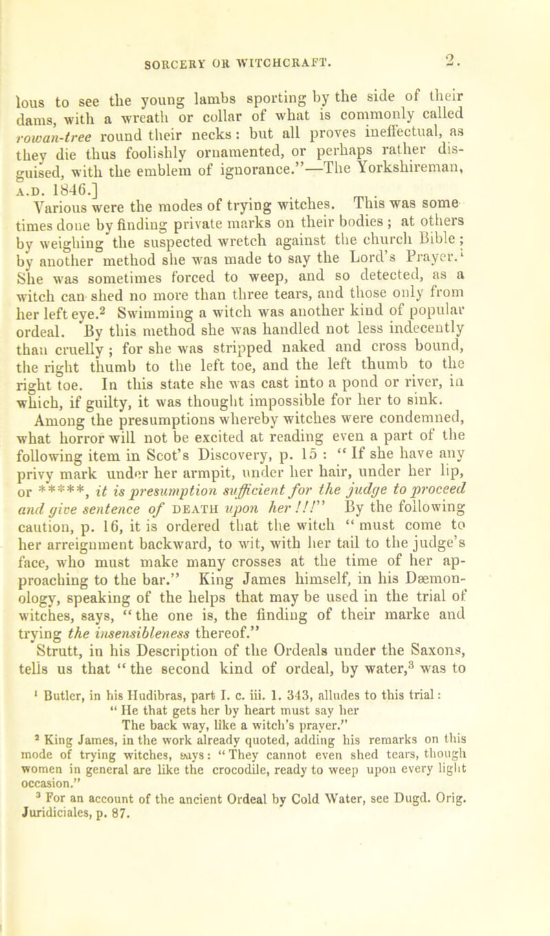 •7 lous to see the young lambs sporting by the side of their dams, with a wreath or collar of what is commonly called rowan-tree round their necks: but all proves ineffectual, as they die thus foolishly ornamented, or perhaps rather dis- guised, with the emblem of ignorance.”—The Yorksliireman, a.d. 1846.] Various were the modes of trying witches. This was some times done by finding private marks on their bodies; at others by weighing the suspected wretch against the church Bible; by auother method she was made to say the Lord s Prayer. ‘ She was sometimes forced to weep, and so detected, as a witch can shed no more than three tears, and those only from her left eye.2 Swimming a witch was another kind of popular ordeal. By this method she was handled not less indecently than cruelly ; for she was stripped naked and cross bound, the right thumb to the left toe, and the left thumb to the right toe. In this state she was cast into a pond or river, in which, if guilty, it was thought impossible for her to sink. Among the presumptions whereby witches were condemned, what horror will not be excited at reading even a part of the following item in Scot’s Discovery, p. 15 : “ If she have any privy mark under her armpit, under her hair, under her lip, or *****, it is presumption sufficient for the judge to proceed and give sentence of death upon her!!!” By the following caution, p. 16, it is ordered that the witch “must come to her arreignment backward, to wit, with her tail to the judge’s face, who must make many crosses at the time of her ap- proaching to the bar.” King James himself, in his Dsemon- ology, speaking of the helps that may be used in the trial of witches, says, “ the one is, the finding of their marke and trying the insensibleness thereof.” Strutt, in his Description of the Ordeals under the Saxons, tells us that “the second kind of ordeal, by water,3 was to 1 Butler, in his Hudibras, part I. c. iii. 1. 343, alludes to this trial: “ He that gets her by heart must say her The back way, like a witch’s prayer.’’ 5 King James, in the work already quoted, adding his remarks on this mode of trying witches, wys: “They cannot even shed tears, though women in general are like the crocodile, ready to weep upon every light occasion.” 3 For an account of the ancient Ordeal by Cold Water, see Dugd. Orig. Juridiciales, p. 87.