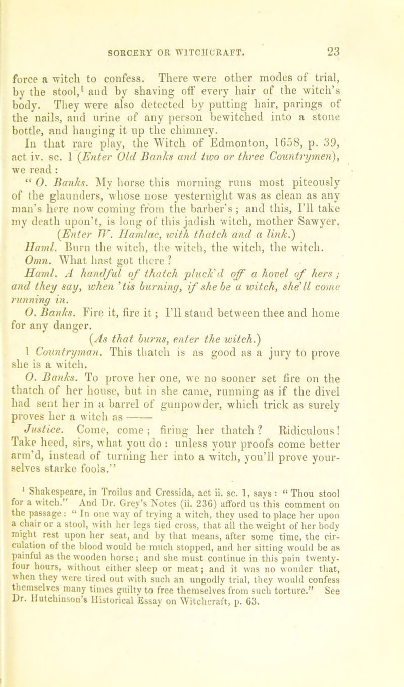 force a witch to confess. There were other modes of trial, by the stool,1 and by shaving off every hair of the witch’s body. They were also detected by putting hair, pnrings of the nails, and urine of any person bewitched into a stone bottle, and hanging it up the chimney. In that rare play, the Witch of Edmonton, 1658, p. 39, act iv. sc. 1 (Enter Old Banks and two or three Countrymen), we read: “ 0. Banks. My horse this morning runs most piteously of the glaunders, whose nose yesternight was as clean as any man’s here now coming from the barber’s ; and this. I’ll take my death upon’t, is long of this jadish witch, mother Sawyer. (Enter TV. Hamlac, with thatch and a link.) llaml. Burn the w itch, the witch, the witch, the witch. Omn. What hast got there l Ham!. A handful of thatch pluck'd off a hovel of hers; and they say, when 'tis burning, if she he a witch, she'll come running in. O. Banks. Fire it, fire it; I'll stand between thee and home for any danger. (As that burns, enter the witch.) 1 Countryman. This thatch is as good as a jury to prove she is a witch. O. Banks. To prove her one, we no sooner set fire on the thatch of her house, but in she came, running as if the divel had sent her in a barrel of gunpowder, which trick as surely proves her a witch as Justice. Come, come; firing her thatch? Ridiculous! Take heed, sirs, what you do : unless your proofs come better arm’d, instead of turning her into a witch, you’ll prove your- selves starke fools.” 1 Shakespeare, in Troilus and Cressida, act ii. sc. 1, says : “ Thou stool for a witch.” And Dr. Grey’s Notes (ii. 230) afford us this comment on the passage: “ In one way of trying a witch, they used to place her upon a chair or a stool, with her legs tied cross, that all the weight of her body might rest upon her seat, and by that means, after some time, the cir- culation of the blood would be much stopped, and her sitting would be as painful as the wooden horse; and she must continue in this pain twenty- four hours, without either sleep or meat; and it was no wonder that, when they were tired out with such an ungodly trial, they would confess themselves many times guiltv to free themselves from such torture.” See Dr. Hutchinson’s Historical Essay on Witchcraft, p. 63.