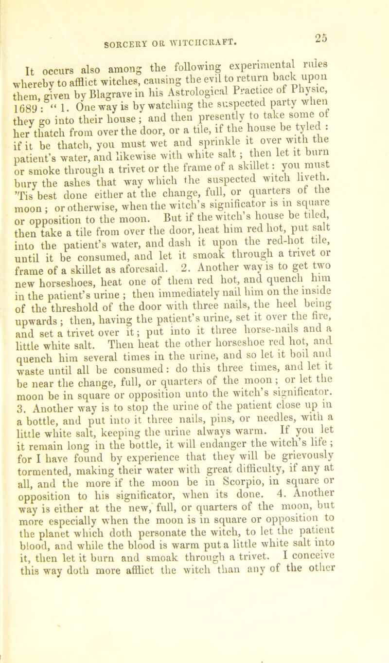 It occurs also among the following experimental rules whereby to afflict witches, causing the evil to return back upon them, given byBlagravein his Astrological Practice of Physic, 1689- “ I- One way is by watching the suspected party when they go into their house; and then presently to take some ot her thatch from over the door, or a tile, if the house be tyled : if it be thatch, you must wet and sprinkle it over with the patient’s water, and likewise with white salt; then let it burn or smoke through a trivet or the frame of a skillet: you must bury the ashes that way which the suspected witch liveth. ’Tis best done either at the change, full, or quarters of the moon ; or otherwise, when the witch’s significator is in square or opposition to the moon. But if the witch’s house be tiled, then take a tile from over the door, heat him red hot, put salt into the patient’s water, and dash it upon the red-hot tile, until it be consumed, and let it smoalc through a trivet or frame of a skillet as aforesaid. 2. Another way is to get two new horseshoes, heat one of them red hot, and quench him in the patient’s urine ; then immediately nail lnm on the inside of the threshold of the door with three nails, the heel being upwards ; then, having the patient’s urine, set it over the fire, and set a trivet over it; put into it three horse-nails and a little white salt. Then heat the other horseshoe red hot, and quench, him several times in the urine, and so let it boil and waste until all be consumed: do this three times, and let it be near the change, full, or quarters of the moon ; or let the moon be in square or opposition unto the witch’s significator. 3. Another way is to stop the urine of the patient close up in a bottle, and put into it three nails, pins, or needles, with a little white salt, keeping the urine always warm. If you let it remain long in the bottle, it will endanger the witch s life ; for I have found by experience that they will be grievously tormented, making their water with great difficulty, if any at all, and the more if the moon be in Scorpio, in square or opposition to his significator, when its done. 4. Another way is either at the new, full, or quarters of the moon, but more especially when the moon is in square or opposition to the planet which doth personate the witch, to let the patient blood, and while the blood is warm put a little white salt into it, then let it burn and smoak through a trivet. I conceive this way doth more afflict the witch than any of the other