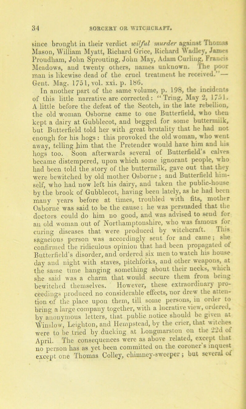 since brought in their verdict wilful murder against Thomas Mason, William Myatt, Richard Grice, Richard Wadley, Janies Proudham, John Sprouting, John May, Adam Curling, Francis Meadows, and twenty others, names unknown, 'lhe poor man is likewise dead of the cruel treatment he received. — Gent. Mag. 1751, vol. xxi. p. 18G. In another part of the same volume, p. 198, the incidents of this little narrative are corrected: “ Tring, May 2, 1 /•» 1 - A little before the defeat of the Scotch, in the late rebellion, the old woman Osborne came to one Butterfield, who then kept a dairy at Gubhlecot, and begged for some buttermilk, but Butterfield told her with great brutality that he had not enough for his hogs : this provoked the old woman, who went away, telling him that the Pretender would have him and bis hogs too. Soon afterwards several of Butterfield s calves became distempered, upon which some ignorant people, who had been told the story of the buttermilk, gave out that they were bewitched by old mother Osborne; and Butterfield him- self, who had now left his dairy, and taken the public-house by the brook of Gubblecot, having been lately, as he had been many years before at times, troubled with fits, mother Osborne was said to be the cause: he was persuaded that the doctors could do him no good, and was advised to send for an old woman out of Northamptonshire, who was famous tor curing diseases that were produced by witchcraft. This sagacious person was accordingly sent tor and came; slm confirmed the ridiculous opinion that had been propagated of Butterfield's disorder, and ordered six men to watch his house day and night with staves, pitchforks, and other weapons, at the same time hanging something about their necks, which she said was a charm that would secure them from being bewitched themselves. However, these extraordinary pro- ceedings produced no considerable effects, nor drew the audi- tion of the place upon them, till some persons, in order to bring a large company together, with a lucrative view, ordered, by anonymous letters, that public notice should be given at Winslow, Leighton, and Hempstead, by the crier, that witches were to be tried by ducking at Longmarston on the 22d of April. The consequences were as above related, except that no person has as yet been committed on the coroner s inquest except one Thomas Colley, chimney-sweeper; but several of