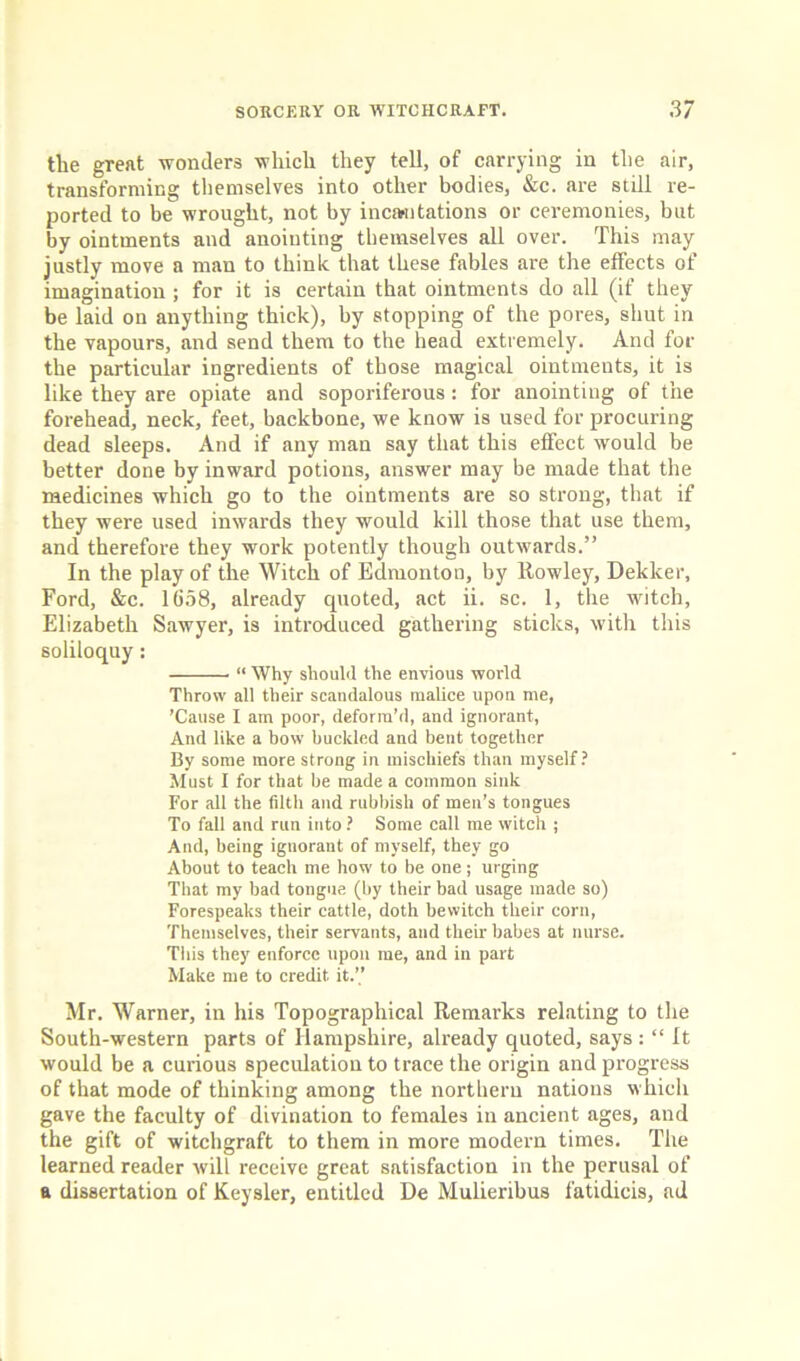 the great wonders which they tell, of carrying in the air, transforming themselves into other bodies, &c. are still re- ported to be wrought, not by incantations or ceremonies, but by ointments and anointing themselves all over. This may justly move a man to think that these fables are the effects of imagination ; for it is certain that ointments do all (if they be laid on anything thick), by stopping of the pores, shut in the vapours, and send them to the head extremely. And for the particular ingredients of those magical ointments, it is like they are opiate and soporiferous: for anointing of the forehead, neck, feet, backbone, we know is used for procuring dead sleeps. And if any man say that this effect would be better done by inward potions, answer may be made that the medicines which go to the ointments are so strong, that if they were used inwards they would kill those that use them, and therefore they work potently though outwards.” In the play of the Witch of Edmonton, by Rowley, Dekker, Ford, &c. 1658, already quoted, act ii. sc. 1, the witch, Elizabeth Sawyer, is introduced gathering sticks, with this soliloquy: “ Why should the envious world Throw all their scandalous malice upon me, ’Cause I am poor, deform’d, and ignorant, And like a bow buckled and bent together By some more strong in mischiefs than myself? Must I for that he made a common sink For all the filth and rubbish of men’s tongues To fall and run into ? Some call me witch ; And, being iguorant of myself, they go About to teach me how to be one; urging That my bad tongue (by their bad usage made so) Forespeaks their cattle, doth bewitch their corn, Themselves, their servants, and their babes at nurse. This they enforce upon me, and in part Make me to credit it.” Mr. Warner, in his Topographical Remarks relating to the South-western parts of Hampshire, already quoted, says: “ ft would be a curious speculation to trace the origin and progress of that mode of thinking among the northern nations which gave the faculty of divination to females in ancient ages, and the gift of witchgraft to them in more modern times. The learned reader will receive great satisfaction in the perusal of a dissertation of Keysler, entitled De Mulieribus fatidicis, ad