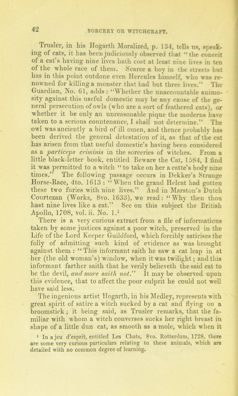 Trusler, in bis Hogarth Moralized, p. 13-4, tells us, speak- ing of eats, it lias been judiciously observed that “the conceit of a cat s having nine lives bath cost at least nine lives in ten of the whole race of them. Scarce a boy in the streets but has in this point outdone even Hercules himself, who was re- nowned for killing a monster that had but three lives.” The Guardian, No. Gl, adds : “Whether the unaccountable animo- sity against this useful domestic may be any cause of the ge- neral persecution of owls (who are a sort of feathered cats), or whether it be only an unreasonable pique the moderns have taken to a serious countenance, I shall not determine.” The owl was anciently a bird of ill omen, and thence probably has been derived the general detestation of it, as that of the cat has arisen from that useful domestic’s having been considered as a particeps criminis in the sorceries of witches. From a little black-letter book, entitled Beware the Cat, 1584, I find it was permitted to a witch “ to take on her a catte’s body nine times.” The following passage occurs in Dekker’s Strange Horse-Race, 4to. 1613 : “When the grand Helcat had gotten these two furies with nine lives.” And in Marston’s Dutch Courtezan (Works, 8vo. 1633), we read: “ Why then thou hast nine lives like a cat.” See on this subject the British Apollo, 1/08, vol.ii. No. I.1 There is a very curious extract from a file of informations taken by some justices against a poor witch, preserved in the Life of the Lord Keeper Guildford, which forcibly satirises the folly of admitting such kind of evidence as was brought against them : “ This informant saith he saw a cat leap in at her (the old woman’s) window, when it was twilight; and this informant farther saith that he verily believeth the said cat to be the devil, and more saiih not.” It may be observed upon this evidence, that to affect the poor culprit he could not well have said less. The ingenious artist Hogarth, in his Medley, represents with great spirit of satire a witch sucked by a cat and flying on a broomstick; it being said, as Trusler remarks, that the fa- miliar with whom a witch converses sucks her right breast in shape of a little dun cat, as smooth as a mole, which when it 1 In ajeu d’esprit, entitled Les Chats, 8vo. Rotterdam, 1728, there are some very curious particulars relating to these animals, which are detailed with no common degree of learning.