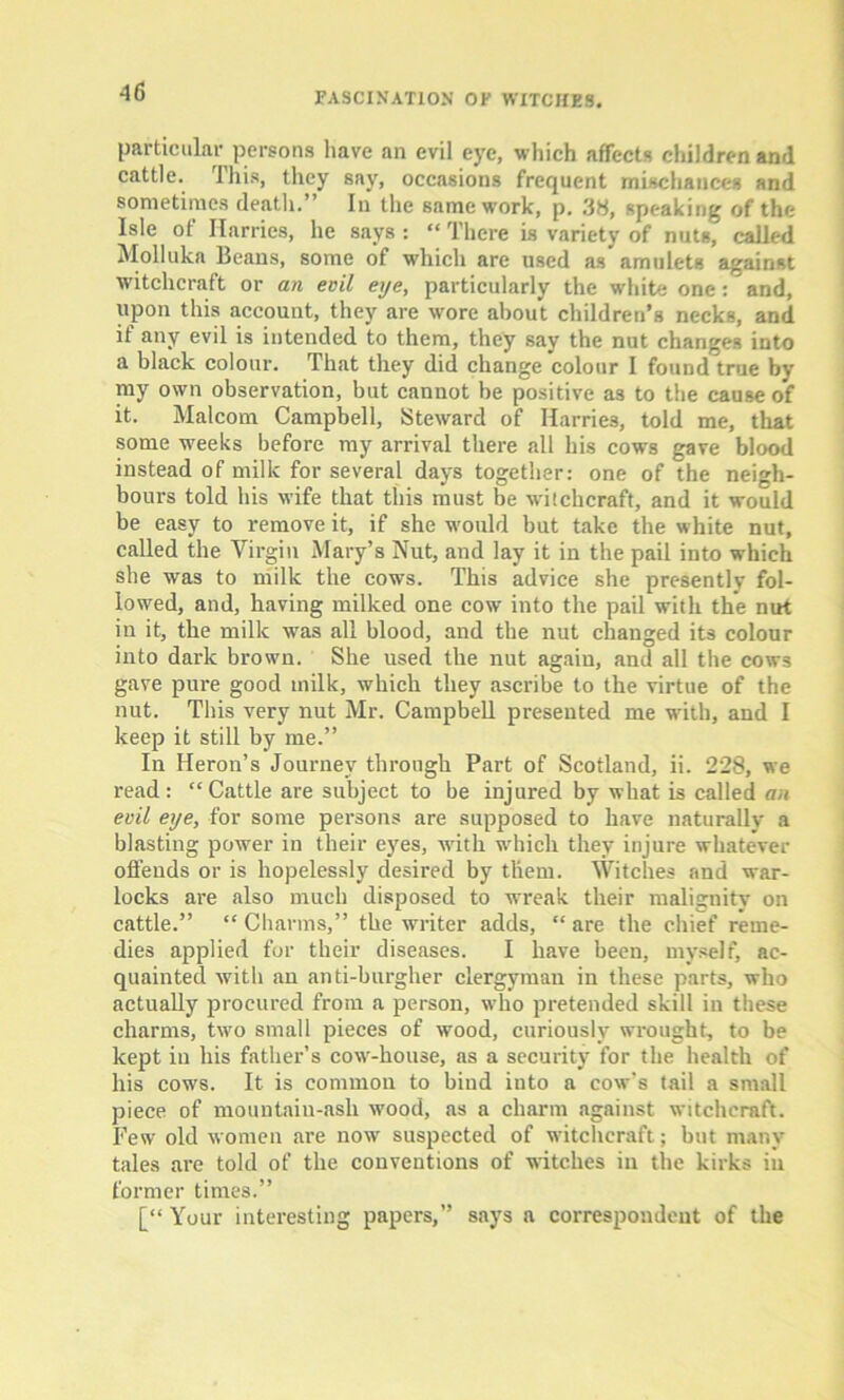 •16 particular persons have an evil eye, which affects children and cattle. This, they say, occasions frequent mischances and sometimes death.” In the same work, p. .38, speaking of the Isle of Harries, he says : “ There is variety of nuts, called Molluka Beans, some of which are used as* amulets against witchcraft or an evil eye, particularly the white one: and, upon this account, they are wore about children’s necks, and if any evil is intended to them, they say the nut changes into a black colour. That they did change colour I found true by my own observation, but cannot be positive a3 to the cause o*f it. Malcom Campbell, Steward of Harries, told me, that some weeks before my arrival there all his cows gave blood instead of milk for several days together: one of the neigh- bours told his wife that this must be witchcraft, and it would be easy to remove it, if she would but take the white nut, called the Virgin Mary’s Nut, and lay it in the pail into which she was to milk the cows. This advice she presently fol- lowed, and, having milked one cow into the pail with the nut in it, the milk was all blood, and the nut changed its colour into dark brown. She used the nut again, and all the cows gave pure good milk, which they ascribe to the virtue of the nut. This very nut Mr. Campbell presented me with, and I keep it still by me.” In Heron’s Journey through Part of Scotland, ii. 228, we read: “Cattle are subject to be injured by what is called an evil eye, for some persons are supposed to have naturally a blasting power in their eyes, with which they injure whatever offends or is hopelessly desired by them. Witches and war- locks are also much disposed to wreak their malignity on cattle.” “ Charms,” the writer adds, “ are the chief reme- dies applied for their diseases. I have been, myself, ac- quainted with an anti-burgher clergyman in these parts, who actually procured from a person, who pretended skill in these charms, two small pieces of wood, curiously wrought, to be kept in his father’s cow-house, as a security for the health of his cows. It is common to bind into a cow's tail a small piece of mountain-ash wood, as a charm against witchcraft. Few old women are now suspected of witchcraft; but many tales are told of the conventions of witches ill the kirks in former times.” [“ Your interesting papers,” says a correspondent of the